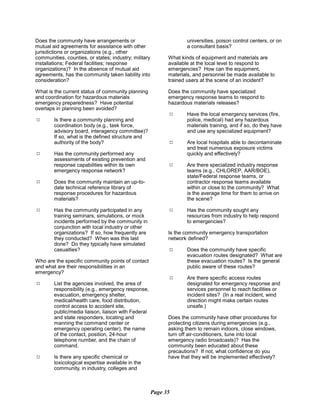 Does the community have arrangements or
mutual aid agreements for assistance with other
jurisdictions or organizations (e.g., other
communities, counties, or states; industry; military
installations; Federal facilities; response
organizations)? In the absence of mutual aid
agreements, has the community taken liability into
consideration?
What is the current status of community planning
and coordination for hazardous materials
emergency preparedness? Have potential
overlaps in planning been avoided?
9	 Is there a community planning and
coordination body (e.g., task force,
advisory board, interagency committee)?
If so, what is the defined structure and
authority of the body?
9	 Has the community performed any
assessments of existing prevention and
response capabilities within its own
emergency response network?
9	 Does the community maintain an up-to­
date technical reference library of
response procedures for hazardous
materials?
9	 Has the community participated in any
training seminars, simulations, or mock
incidents performed by the community in
conjunction with local industry or other
organizations? If so, how frequently are
they conducted? When was this last
done? Do they typically have simulated
casualties?
Who are the specific community points of contact
and what are their responsibilities in an
emergency?
9	 List the agencies involved, the area of
responsibility (e.g., emergency response,
evacuation, emergency shelter,
medical/health care, food distribution,
control access to accident site,
public/media liaison, liaison with Federal
and state responders, locating and
manning the command center or
emergency operating center), the name
of the contact, position, 24-hour
telephone number, and the chain of
command.
9	 Is there any specific chemical or
toxicological expertise available in the
community, in industry, colleges and
universities, poison control centers, or on
a consultant basis?
What kinds of equipment and materials are
available at the local level to respond to
emergencies? How can the equipment,
materials, and personnel be made available to
trained users at the scene of an incident?
Does the community have specialized
emergency response teams to respond to
hazardous materials releases?
9	 Have the local emergency services (fire,
police, medical) had any hazardous
materials training, and if so, do they have
and use any specialized equipment?
9	 Are local hospitals able to decontaminate
and treat numerous exposure victims
quickly and effectively?
9	 Are there specialized industry response
teams (e.g., CHLOREP, AAR/BOE),
state/Federal response teams, or
contractor response teams available
within or close to the community? What
is the average time for them to arrive on
the scene?
9	 Has the community sought any
resources from industry to help respond
to emergencies?
Is the community emergency transportation
network defined?
9	 Does the community have specific
evacuation routes designated? What are
these evacuation routes? Is the general
public aware of these routes?
9	 Are there specific access routes
designated for emergency response and
services personnel to reach facilities or
incident sites? (In a real incident, wind
direction might make certain routes
unsafe.)
Does the community have other procedures for
protecting citizens during emergencies (e.g.,
asking them to remain indoors, close windows,
turn off air-conditioners, tune into local
emergency radio broadcasts)? Has the
community been educated about these
precautions? If not, what confidence do you
have that they will be implemented effectively?
Page 35
 