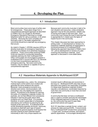 4. Developing the Plan

4.1 Introduction

Most communities have some type of written plan
for emergencies. These plans range from a
comprehensive all-hazard approach as described
in FEMA’s SLG 101 (Guide for All-Hazard
Emergency Operations Planning) to a single
telephone roster for call-up purposes, or an action
checklist. Obviously the more complete and
thorough a plan is, the better prepared the
community should be to deal with any emergency
that occurs.
As noted in Chapter 1, EPCRA requires LEPCs to
develop local plans for emergency responses in
the event of a release of an extremely hazardous
substance. Those communities receiving FEMA
funds are required to incorporate hazardous
materials planning into their multihazard EOP.
Other communities are encouraged to prepare a
multihazard EOP in accord with SLG 101 because
it is the most comprehensive approach to
emergency planning. Not every community,
however, may be ready for or capable of such a
comprehensive approach.
Because each community must plan in light of its
own situation and resources, a less exhaustive
approach may be the only practical, realistic way
of having some type of near-term plan. Each
community must choose the level of planning that
is appropriate for it, based upon the types of
hazard found in the community.
This chapter discusses two basic approaches to
writing a plan: (1) development or revision of a
hazardous materials appendix (of appendixes to
functional annexes) to a multihazard EOP
following the approach described in FEMA’s SLG
101, and (2) development or revision of a plan
covering only hazardous materials. Each
approach is discussed in more detail below.
4.2 Hazardous Materials Appendix to MultiHazard EOP

The first responders (e.g., police, fire, emergency
medical team) at the scene of an incident are
generally the same whatever the hazard.
Moreover, many emergency functions (e.g.,
direction and control, communications, and
evacuation) vary only slightly from hazard to
hazard. Procedures to be followed for warning
the public of a hazardous materials incident, for
example, are not that different from procedures
followed in warning the public about other
incidents such as a flash flood. It is possible,
therefore, to avoid a great deal of unnecessary
redundancy and confusion by planning for all
hazards at the same time. A multihazard EOP
avoids developing separate structures, resources,
and plans to deal with each type of hazard.
Addressing the general aspects of all hazards first
and then looking at each potential hazard
individually to see if any unique aspects are
involved result in efficiencies and economies in
the long run. Multihazard EOPs also help ensure
that plans and systems are reasonably compatible
if a large-scale hazardous materials incident
requires a simultaneous, coordinated response by
more than one community or more than one level
of government.
A community that does not have a multihazard
plan is urged to consider seriously the advantages
of this integrated approach to planning. In doing
so, the community may want to seek state
government advice and support.
SLG 101 describes a sample format, content, and
process for state and local EOPs. It recommends
that a multihazard EOP include three components
-- a basic plan, functional annexes, and hazard-
specific appendixes. It encourages development
Page 37
 