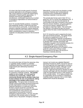 of a basic plan that includes generic functional
annexes applicable to any emergency situation,
with unique aspects of a particular hazard being
addressed in hazard-specific appendixes. It
stresses improving the capabilities for
simultaneous, coordinated response by a number
of emergency organizations at various levels of
government.
SLG 101 provides flexible guidance, recognizing
that substantial variation in planning may exist
from community to community. A community may
develop a separate hazardous material appendix
to each functional annex where there is a need to
reflect considerations unique to hazardous
materials not adequately covered in the functional
annex.
Alternatively, a community may develop a single
hazardous materials plan incorporating all
functional annex considerations related to
hazardous materials in one document.
The sample plan format used in SLG 101 is a
good one, but it is not the only satisfactory one. It
is likely that no one format is the best for all
communities of all sizes in all parts of the country.
Planners should, therefore, use good judgment
and common sense in applying SLG 101
principles to meet their needs. The community
has latitude in formatting the plan but should
closely follow the basic content described in SLG
101.
SLG 101 should be used in preparing the basic
plan and functional annexes. This guide should
be used as a supplement to SLG 101 to
incorporate hazardous materials considerations
into a multihazard EOP. Communities that want
to develop SOP manuals could begin with
information included in the functional annexes of a
multihazard EOP. A community that is
incorporating hazardous materials into a
multihazard EOP should turn to Chapter 5 of this
guide for a discussion of those unique
considerations to be taken into account in
hazardous materials planning.
4.3 Single-Hazard Emergency Plan

If a community does not have the resources, time,
or capability readily available to undertake
multihazard planning, it may wish to produce a
single-hazard plan addressing hazardous
materials.
Exhibit 4 identifies sections of an emergency plan
for hazardous materials incidents. The sample
outline is not a model. It is not meant to
constrain any community. Indeed, each
community should seek to develop a plan that
is best suited to its own circumstances, taking
advantage of the sample outline where
appropriate. The type of plan envisioned in the
sample outline would affect all governmental and
private organizations involved in emergency
response operations in a particular community.
Its basic purpose would be to provide the
necessary data and documentation to anticipate
and coordinate the many persons and
organizations that would be involved in
emergency response actions. As such, the plan
envisioned in this sample outline is intended
neither to be a “hip-pocket” emergency response
manual, nor to serve as a detailed Standard
Operating Procedures (SOP) manual for each of
the many agencies and organizations involved in
emergency response actions, although it could
certainly be used as a starting point for such
manuals. Agencies that want to develop an SOP
manual could begin with the information contained
under the appropriate function in Plan Section C
of this sample outline. If it is highly probable that
an organization will be involved in a hazardous
materials incident response, then a more highly
detailed SOP should be developed.
Page 38
 
