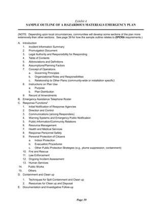Exhibit 4
SAMPLE OUTLINE OF A HAZARDOUS MATERIALS EMERGENCY PLAN
(NOTE: Depending upon local circumstances, communities will develop some sections of the plan more
extensively than other sections. See page 39 for how the sample outline relates to EPCRA requirements.)
A. Introduction
1. Incident Information Summary
2. Promulgation Document
3. Legal Authority and Responsibility for Responding
4. Table of Contents
5. Abbreviations and Definitions
6. Assumptions/Planning Factors
7. Concept of Operations
a. Governing Principles
b. Organizational Roles and Responsibilities
c. Relationship to Other Plans (community-wide or installation specific)
8. Instructions on Plan Use
a. Purpose
b. Plan Distribution
9. Record of Amendments
B. Emergency Assistance Telephone Roster
C. Response Functions*
1. Initial Notification of Response Agencies
2. Direction and Control
3. Communications (among Responders)
4. Warning Systems and Emergency Public Notification
5. Public Information/Community Relations
6. Resource Management
7. Health and Medical Services
8. Response Personnel Safety
9. Personal Protection of Citizens
a. Indoor Protection
b. Evacuation Procedures
c. Other Public Protection Strategies (e.g., plume suppression, containment)
10. Fire and Rescue
11. Law Enforcement
12. Ongoing Incident Assessment
13. Human Services
14. Public Works
15. Others
D. Containment and Clean up
1. Techniques for Spill Containment and Clean up
2. Resources for Clean up and Disposal
E. Documentation and Investigative Follow-up
Page 39
 