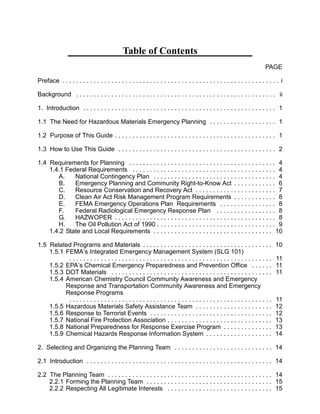Table of Contents

PAGE
Preface . . . . . . . . . . . . . . . . . . . . . . . . . . . . . . . . . . . . . . . . . . . . . . . . . . . . . . . . . . . . . . i 

Background . . . . . . . . . . . . . . . . . . . . . . . . . . . . . . . . . . . . . . . . . . . . . . . . . . . . . . . . . ii 

1. Introduction . . . . . . . . . . . . . . . . . . . . . . . . . . . . . . . . . . . . . . . . . . . . . . . . . . . . . . . 1 

1.1 The Need for Hazardous Materials Emergency Planning . . . . . . . . . . . . . . . . . . . 1 

1.2 Purpose of This Guide . . . . . . . . . . . . . . . . . . . . . . . . . . . . . . . . . . . . . . . . . . . . . . 1 

1.3 How to Use This Guide . . . . . . . . . . . . . . . . . . . . . . . . . . . . . . . . . . . . . . . . . . . . . 2 

1.4 Requirements for Planning . . . . . . . . . . . . . . . . . . . . . . . . . . . . . . . . . . . . . . . . . . 4 

1.4.1 Federal Requirements . . . . . . . . . . . . . . . . . . . . . . . . . . . . . . . . . . . . . . . . . 4 

A. National Contingency Plan . . . . . . . . . . . . . . . . . . . . . . . . . . . . . . . . . . . 4 

B. Emergency Planning and Community Right-to-Know Act . . . . . . . . . . . . 6 

C. Resource Conservation and Recovery Act . . . . . . . . . . . . . . . . . . . . . . . 7 

D. Clean Air Act Risk Management Program Requirements . . . . . . . . . . . . 8 

E. FEMA Emergency Operations Plan Requirements . . . . . . . . . . . . . . . . 8 

F. Federal Radiological Emergency Response Plan . . . . . . . . . . . . . . . . . 8 

G. HAZWOPER . . . . . . . . . . . . . . . . . . . . . . . . . . . . . . . . . . . . . . . . . . . . . . 8 

H. The Oil Pollution Act of 1990 . . . . . . . . . . . . . . . . . . . . . . . . . . . . . . . . . . 9 

1.4.2 State and Local Requirements . . . . . . . . . . . . . . . . . . . . . . . . . . . . . . . . . . 10 

1.5 	Related Programs and Materials . . . . . . . . . . . . . . . . . . . . . . . . . . . . . . . . . . . . . 10 

1.5.1 FEMA’s Integrated Emergency Management System (SLG 101)

Chemistry Council Community Awareness and Emergency

Response and Transportation Community Awareness and Emergency

Response Programs

. . . . . . . . . . . . . . . . . . . . . . . . . . . . . . . . . . . . . . . . . . . . . . . . . . . . . . . . . . 11 

1.5.2 EPA’s Chemical Emergency Preparedness and Prevention Office . . . . . . 11 

1.5.3 DOT Materials . . . . . . . . . . . . . . . . . . . . . . . . . . . . . . . . . . . . . . . . . . . . . . 11 

1.5.4 American
. . . . . . . . . . . . . . . . . . . . . . . . . . . . . . . . . . . . . . . . . . . . . . . . . . . . . . . . . . 11 

1.5.5 Hazardous Materials Safety Assistance Team . . . . . . . . . . . . . . . . . . . . . . 12 

1.5.6 Response to Terrorist Events . . . . . . . . . . . . . . . . . . . . . . . . . . . . . . . . . . . 12 

1.5.7 National Fire Protection Association . . . . . . . . . . . . . . . . . . . . . . . . . . . . . . 13 

1.5.8 National Preparedness for Response Exercise Program . . . . . . . . . . . . . . 13 

1.5.9 Chemical Hazards Response Information System . . . . . . . . . . . . . . . . . . . 14 

2. Selecting and Organizing the Planning Team . . . . . . . . . . . . . . . . . . . . . . . . . . . . 14 

2.1 	Introduction . . . . . . . . . . . . . . . . . . . . . . . . . . . . . . . . . . . . . . . . . . . . . . . . . . . . . 14 

2.2 	The Planning Team . . . . . . . . . . . . . . . . . . . . . . . . . . . . . . . . . . . . . . . . . . . . . . . 14 

2.2.1 Forming the Planning Team . . . . . . . . . . . . . . . . . . . . . . . . . . . . . . . . . . . . 15 

2.2.2 Respecting All Legitimate Interests . . . . . . . . . . . . . . . . . . . . . . . . . . . . . . 15 

 