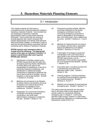 5. Hazardous Materials Planning Elements

5.1 Introduction

This chapter presents and discusses a
comprehensive list of planning elements related to
hazardous materials incidents. Communities that
are developing a hazardous materials
appendix/plan need to review these elements
thoroughly. Communities that are revising an
existing appendix plan need to evaluate their
present appendix/plan and identify what elements
need to be added, deleted, or amended in order to
deal with the special problems associated with the
accidental spill or release of hazardous materials.
EPCRA requires each emergency plan to
include all of the following. The appropriate
section of the plan as indicated in Exhibit 7 is
shown in parentheses after each required
EPCRA plan element.
(1)	 Identification of facilities subject to the
EPCRA requirements that are within the
emergency planning district; identification
of routes likely to be used for the
transportation of substances on the list of
extremely hazardous substances; and
identification of additional facilities
contributing or subjected to additional risk
due to their proximity to facilities, such as
hospitals or natural gas facilities. (Exhibit
7, Sections A. 6 and G)
(2)	 Methods and procedures to be followed
by facility owners and operators and local
emergency and medical personnel to
respond to any releases of such
substances. (Exhibit 7, Section C)
(3)	 Designation of a community emergency
coordinator and facility emergency
coordinators, who shall make
determinations necessary to implement
the plan. (Exhibit 7, Section A. 7b)
(4)	 Procedures providing reliable, effective,
and timely notification by the facility
emergency coordinators and the
community emergency coordinator to
persons designated in the emergency
plan, and to the public, that a release has
occurred. (Exhibit 7, Sections C. 1 and C.
4)
(5)	 Methods for determining the occurrence
of a release, and the area or population
likely to be affected by such release.
(Exhibit 7, Sections A. 6 and G)
(6)	 A description of emergency equipment
and facilities in the community and at
each facility in the community subject to
EPCRA requirements, and an
identification of the persons responsible
for such equipment and facilities. (Exhibit
7, Section C. 6)
(7)	 Evacuation plans, including provisions for
a precautionary evacuation and
alternative traffic routes. (Exhibit 7,
Section C. 9b)
(8)	 Training programs, including schedules
for training of local emergency response
and medical personnel. (Exhibit 7,
Sections C. 6 and F-1
(9)	 Methods and schedules for exercising the
emergency plan. (Exhibit 7, Section F. 1)
The various planning elements are discussed
here in the same order as they appear in the
sample outline for a hazardous materials
emergency plan in Chapter 4. Community
planners might choose, however, to order these
planning elements differently in a multihazard plan
following the model of SLG 101.
Page 41
 