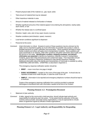 C	 Present physical state of the material (i.e., gas, liquid, solid)
C	 Total amount of material that may be released
C	 Other hazardous materials in area
C	 Amount of material released so far/duration of release
C	 Whether significant amounts of the material appear to be entering the atmosphere, nearby water,
storm drains, or soil
C	 Whether the release was in a confined space
C	 Direction, height, color, odor of any vapor clouds or plumes
C	 Weather conditions (wind direction, speed, inversion)
C	 Local terrain conditions significant to dispersion
C	 Personnel at the scene
Comment:	 Initial information is critical. Answers to some of these questions may be unknown by the
caller, but it is important to gather as much information as possible very quickly in order to
facilitate decisions on public notification and evacuation. Some questions will apply to fixed-
facility incidents and others will apply only to transportation incidents. Some questions will
apply specifically to air releases, while other questions will gather information about spills onto
the ground or into water. Identification numbers, shipping manifests, and placard
information are essential to identify any hazardous materials involved in transportation
incidents, and to take initial precautionary and containment steps. First responders should
use the DOT Emergency Response Guidebook to help identify hazardous materials.
Additional information about the identity and characteristics of chemicals is available by calling
CHEMTREC (800-424-9300). CHEMTREC is described in Appendix C.
This emergency response notification section should be:
•	 BRIEF -- never more than one page in length.
•	 EASILY ACCESSIBLE -- located on the cover of first page of the plan. It should also be
repeated at least once inside the plan, in case the cover is torn off.
•	 SIMPLE – information to be reported and emergency telephone numbers should be kept to
a minimum.
Copies of the emergency response notification form could be provided to potential
dischargers to familiarize them with information needed at the time of an incident.
Planning Element A.2: Promulgation Document
Statement of plan authority
Comment:	 A letter, signed by the community’s chief executive, should indicate legal authority and
responsibility for putting the plan into action. To the extent that the execution of this plan
involves various private- and public-sector organizations, it may be appropriate to include
letters of agreement signed by officials of these organizations.
Planning Element A.3: Legal Authority and Responsibility for Responding
Page 43
9
 