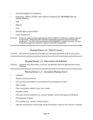 9 Authorizing legislation and regulations
C Federal (e.g., CERCLA, EPCRA, CWA, National Contingency Plan, Oil Pollution Act, and
Disaster Relief Act)
C State
C Regional
C Local
9 Mandated agency responsibilities
9 Letters of agreement
Comment: If there are applicable laws regarding planning for response to hazardous materials releases,
list them here. Analyze the basic authority of participating agencies and summarize the
results here. The community may choose to enact legislation in support of its plan. Be sure
to identify any agencies required to respond to particular emergencies.
Planning Element A.4: Table of Contents
Comment: All sections of the plan should be listed here and clearly labeled with a tab for easy access.
Planning Element A.5: Abbreviations and Definitions
Comment:	 Frequently used abbreviations, acronyms, and definitions should be gathered here for easy
reference.
Planning Element A. 6: Assumptions/Planning Factors
9 Geography
C Sensitive environmental areas
C Land use (actual and potential, in accordance with local development codes)
C Water supplies
C Public transportation network (roads, trains, buses)
C Population density
C Particularly sensitive institutions (e.g., schools, hospitals, homes for the aged) and individuals
9 Climate/weather statistics
9 Time variables (e.g., rush hour, vacation season)
9 Particular characteristics of each facility and the transportation routes for which the plan is intended
Page 44
 
