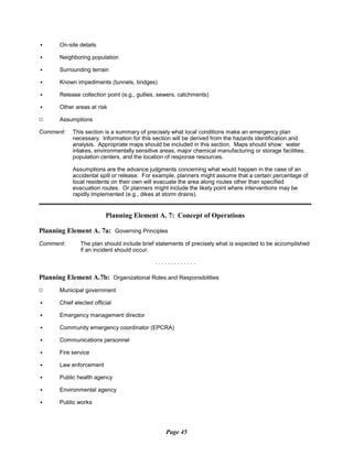 C On-site details
C Neighboring population
C Surrounding terrain
C Known impediments (tunnels, bridges)
C Release collection point (e.g., gullies, sewers, catchments)
C Other areas at risk
9 Assumptions
Comment:	 This section is a summary of precisely what local conditions make an emergency plan
necessary. Information for this section will be derived from the hazards identification and
analysis. Appropriate maps should be included in this section. Maps should show: water
intakes, environmentally sensitive areas, major chemical manufacturing or storage facilities,
population centers, and the location of response resources.
Assumptions are the advance judgments concerning what would happen in the case of an
accidental spill or release. For example, planners might assume that a certain percentage of
local residents on their own will evacuate the area along routes other than specified
evacuation routes. Or planners might include the likely point where interventions may be
rapidly implemented (e.g., dikes at storm drains).
Planning Element A. 7: Concept of Operations
Planning Element A. 7a: Governing Principles
Comment: The plan should include brief statements of precisely what is expected to be accomplished
if an incident should occur.
. . . . . . . . . . . . .
Planning Element A.7b: Organizational Roles and Responsibilities
9 Municipal government
C Chief elected official
C Emergency management director
C Community emergency coordinator (EPCRA)
C Communications personnel
C Fire service
C Law enforcement
C Public health agency
C Environmental agency
C Public works
Page 45
 