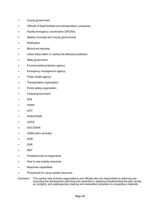 9 County government
9 Officials of fixed facilities and transportation companies
C Facility emergency coordinators (EPCRA)
9 Nearby municipal and county governments
C Notification
C Mutual aid requests
9 Indian tribes within or nearby the affected jurisdiction
9 State government
C Environmental protection agency
C Emergency management agency
C Public health agency
C Transportation organization
C Public safety organization
9 Federal government
C EPA
C FEMA
C DOT
C HHS/ATSDR
C USCG
C DOL/OSHA
C USDA (farm animals)
C DOD
C DOE
C RRT
9 Predetermined arrangements
9 How to use outside resources
C Response capabilities
C Procedures for using outside resources
Comment: This section lists all those organizations and officials who are responsible for planning and
executing the preresponse (planning and prevention), response (implementing the plan during
an incident), and postresponse (cleanup and restoration) activities to a hazardous materials
Page 46
 