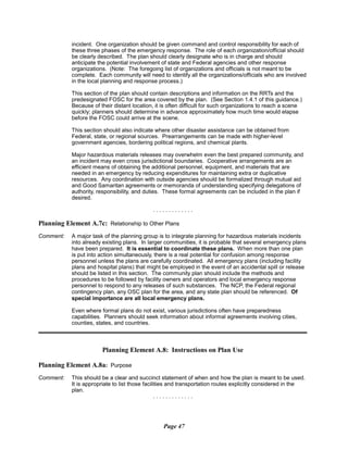 incident. One organization should be given command and control responsibility for each of
these three phases of the emergency response. The role of each organization/official should
be clearly described. The plan should clearly designate who is in charge and should
anticipate the potential involvement of state and Federal agencies and other response
organizations. (Note: The foregoing list of organizations and officials is not meant to be
complete. Each community will need to identify all the organizations/officials who are involved
in the local planning and response process.)
This section of the plan should contain descriptions and information on the RRTs and the
predesignated FOSC for the area covered by the plan. (See Section 1.4.1 of this guidance.)
Because of their distant location, it is often difficult for such organizations to reach a scene
quickly; planners should determine in advance approximately how much time would elapse
before the FOSC could arrive at the scene.
This section should also indicate where other disaster assistance can be obtained from
Federal, state, or regional sources. Prearrangements can be made with higher-level
government agencies, bordering political regions, and chemical plants.
Major hazardous materials releases may overwhelm even the best prepared community, and
an incident may even cross jurisdictional boundaries. Cooperative arrangements are an
efficient means of obtaining the additional personnel, equipment, and materials that are
needed in an emergency by reducing expenditures for maintaining extra or duplicative
resources. Any coordination with outside agencies should be formalized through mutual aid
and Good Samaritan agreements or memoranda of understanding specifying delegations of
authority, responsibility, and duties. These formal agreements can be included in the plan if
desired.
. . . . . . . . . . . . .
Planning Element A.7c: Relationship to Other Plans
Comment:	 A major task of the planning group is to integrate planning for hazardous materials incidents
into already existing plans. In larger communities, it is probable that several emergency plans
have been prepared. It is essential to coordinate these plans. When more than one plan
is put into action simultaneously, there is a real potential for confusion among response
personnel unless the plans are carefully coordinated. All emergency plans (including facility
plans and hospital plans) that might be employed in the event of an accidental spill or release
should be listed in this section. The community plan should include the methods and
procedures to be followed by facility owners and operators and local emergency response
personnel to respond to any releases of such substances. The NCP, the Federal regional
contingency plan, any OSC plan for the area, and any state plan should be referenced. Of
special importance are all local emergency plans.
Even where formal plans do not exist, various jurisdictions often have preparedness
capabilities. Planners should seek information about informal agreements involving cities,
counties, states, and countries.
Planning Element A.8: Instructions on Plan Use
Planning Element A.8a: Purpose
Comment: This should be a clear and succinct statement of when and how the plan is meant to be used.
It is appropriate to list those facilities and transportation routes explicitly considered in the
plan.
. . . . . . . . . . . . .
Page 47
 