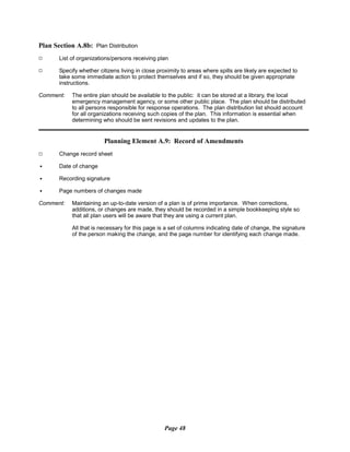 Plan Section A.8b: Plan Distribution
9	 List of organizations/persons receiving plan
9	 Specify whether citizens living in close proximity to areas where spills are likely are expected to
take some immediate action to protect themselves and if so, they should be given appropriate
instructions.
Comment:	 The entire plan should be available to the public: it can be stored at a library, the local
emergency management agency, or some other public place. The plan should be distributed
to all persons responsible for response operations. The plan distribution list should account
for all organizations receiving such copies of the plan. This information is essential when
determining who should be sent revisions and updates to the plan.
Planning Element A.9: Record of Amendments
9 Change record sheet
C Date of change
C Recording signature
C Page numbers of changes made
Comment:	 Maintaining an up-to-date version of a plan is of prime importance. When corrections,
additions, or changes are made, they should be recorded in a simple bookkeeping style so
that all plan users will be aware that they are using a current plan.
All that is necessary for this page is a set of columns indicating date of change, the signature
of the person making the change, and the page number for identifying each change made.
Page 48
 