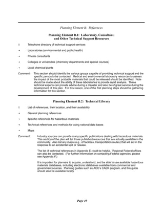 Planning Element B: References
Planning Element B.1: Laboratory, Consultant,
and Other Technical Support Resources
9 Telephone directory of technical support services
C Laboratories (environmental and public health)
C Private consultants
C Colleges or universities (chemistry departments and special courses)
C Local chemical plants
Comment:	 This section should identify the various groups capable of providing technical support and the
specific person to be contacted. Medical and environmental laboratory resources to assess
the impact of the most probable materials that could be released should be identified. Note
should be made about the ability of these laboratories to provide rapid analysis. These
technical experts can provide advice during a disaster and also be of great service during the
development of this plan. For this reason, one of the first planning steps should be gathering
information for this section.
Planning Element B.2: Technical Library
9 List of references, their location, and their availability
C General planning references
C Specific references for hazardous materials
C Technical references and methods for using national data bases
C Maps
Comment:	 Industry sources can provide many specific publications dealing with hazardous materials.
This section of the plan will list those published resources that are actually available in the
community. Also list any maps (e.g., of facilities, transportation routes) that will aid in the
response to an accidental spill or release.
The list of technical references in Appendix E could be helpful. Regional Federal offices
can also be contacted. (For further information on contacting Federal agencies, please
see Appendix F.)
It is important for planners to acquire, understand, and be able to use available hazardous
materials databases, including electronic databases available from commercial and
government sources. Planning guides such as ACC’s CAER program, and this guide
should also be available locally.
Page 49
 