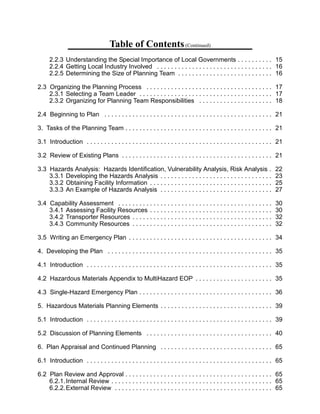 Table of Contents(Continued)
2.2.3 Understanding the Special Importance of Local Governments . . . . . . . . . . 15 

2.2.4 Getting Local Industry Involved . . . . . . . . . . . . . . . . . . . . . . . . . . . . . . . . . 16 

2.2.5 Determining the Size of Planning Team . . . . . . . . . . . . . . . . . . . . . . . . . . . 16 

2.3 	Organizing the Planning Process . . . . . . . . . . . . . . . . . . . . . . . . . . . . . . . . . . . . 17 

a Team Leader . . . . . . . . . . . . . . . . . . . . . . . . . . . . . . . . . . . . . . 17 
2.3.1 Selecting
2.3.2 Organizing for Planning Team Responsibilities . . . . . . . . . . . . . . . . . . . . . 18 

2.4 	Beginning to Plan . . . . . . . . . . . . . . . . . . . . . . . . . . . . . . . . . . . . . . . . . . . . . . . . 21 

3. Tasks of the Planning Team . . . . . . . . . . . . . . . . . . . . . . . . . . . . . . . . . . . . . . . . . . 21 

3.1 	Introduction . . . . . . . . . . . . . . . . . . . . . . . . . . . . . . . . . . . . . . . . . . . . . . . . . . . . . 21 

3.2 	Review of Existing Plans . . . . . . . . . . . . . . . . . . . . . . . . . . . . . . . . . . . . . . . . . . . 21 

3.3 	Hazards Analysis: Hazards Identification, Vulnerability Analysis, Risk Analysis . 22

3.3.1 Developing the Hazards Analysis . . . . . . . . . . . . . . . . . . . . . . . . . . . . . . . . 23 

3.3.2 Obtaining Facility Information . . . . . . . . . . . . . . . . . . . . . . . . . . . . . . . . . . . 25 

3.3.3 An Example of Hazards Analysis . . . . . . . . . . . . . . . . . . . . . . . . . . . . . . . . 27 

3.4 Capability Assessment . . . . . . . . . . . . . . . . . . . . . . . . . . . . . . . . . . . . . . . . . . . . 30 

3.4.1 Assessing Facility Resources . . . . . . . . . . . . . . . . . . . . . . . . . . . . . . . . . . . 30 

Resources . . . . . . . . . . . . . . . . . . . . . . . . . . . . . . . . . . . . . . . . 32 
3.4.2 Transporter
3.4.3 Community Resources . . . . . . . . . . . . . . . . . . . . . . . . . . . . . . . . . . . . . . . . 32 

3.5 	Writing an Emergency Plan . . . . . . . . . . . . . . . . . . . . . . . . . . . . . . . . . . . . . . . . . 34 

4. Developing the Plan . . . . . . . . . . . . . . . . . . . . . . . . . . . . . . . . . . . . . . . . . . . . . . . 35 

4.1 	Introduction . . . . . . . . . . . . . . . . . . . . . . . . . . . . . . . . . . . . . . . . . . . . . . . . . . . . . 35 

4.2 	Hazardous Materials Appendix to MultiHazard EOP . . . . . . . . . . . . . . . . . . . . . . 35 

4.3 	Single-Hazard Emergency Plan . . . . . . . . . . . . . . . . . . . . . . . . . . . . . . . . . . . . . . 36 

5. Hazardous Materials Planning Elements . . . . . . . . . . . . . . . . . . . . . . . . . . . . . . . . 39 

5.1 	Introduction . . . . . . . . . . . . . . . . . . . . . . . . . . . . . . . . . . . . . . . . . . . . . . . . . . . . . 39 

5.2 	Discussion of Planning Elements . . . . . . . . . . . . . . . . . . . . . . . . . . . . . . . . . . . . 40 

6. Plan Appraisal and Continued Planning . . . . . . . . . . . . . . . . . . . . . . . . . . . . . . . . 65 

6.1 	Introduction . . . . . . . . . . . . . . . . . . . . . . . . . . . . . . . . . . . . . . . . . . . . . . . . . . . . . 65 

6.2 	Plan Review and Approval . . . . . . . . . . . . . . . . . . . . . . . . . . . . . . . . . . . . . . . . . . 65 

6.2.1.Internal Review . . . . . . . . . . . . . . . . . . . . . . . . . . . . . . . . . . . . . . . . . . . . . . 65 

6.2.2.External Review . . . . . . . . . . . . . . . . . . . . . . . . . . . . . . . . . . . . . . . . . . . . . 65 

 