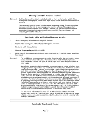 Planning Element D: Response Functions
Comment:	 Each function should be clearly marked with a tab so that it can be located quickly. When
revising and updating a plan, communities might decide to add, delete, or combine individual
functions.
Each response “function” usually includes several response activities. Some communities
prepare a matrix that lists all response agencies down the left side of the page and all
response activities across the top of the page. Planners can then easily determine which
response activities need interagency coordination and which, if any, activities are not
adequately provided for in the plan.
Function 1: Initial Notification of Response Agencies
9 24-hour emergency response hotline telephone numbers
C Local number to notify area public officials and response personnel
C Number to notify state authorities
C National Response Center (800-424-8802)
9 Other agencies (with telephone numbers) to notify immediately (e.g., hospitals, health department,
Red Cross)
Comment: The local 24-hour emergency response hotline should be called first and therefore should
have a prominent place in the plan. Provision should be made for notifying nearby
municipalities and counties that could be affected by a vapor cloud or liquid plumes in a
water supply.
Normally, the organization that operates the emergency response hotline will inform other
emergency service organizations (e.g., health department, hospitals, Red Cross) once the
initial notification is made. The plan should provide a method for notifying all appropriate
local, state, and Federal officials and agencies, depending upon the severity of the
incident. To ensure that the appropriate FOSC is notified of a spill or release, the National
Response Center operated by the USCG should be included in the notification listing.
CERCLA requires that the National Response Center be notified by the responsible party
of releases of many hazardous materials in compliance with the reportable quantity (RQ)
provisions. The National Response Center telephone number is 800-424-8802. If there is
an emergency notification number at the state or regional level, it should be called before
the National Response Center, and then a follow-up call made to the National Response
Center as soon as practicable. It should be noted that notification is not, in an of itself, a
request for assistance. After size-up, appropriate assistance (e.g., air monitoring support,
medical management guidance) should be requested. It should also be noted that
assistance can be received without relinquishing local control in many cases.
The plan should indicate how volunteer and off-duty personnel will be summoned.
Similarly, there should be a method to notify special facilities (e.g., school districts, private
schools, nursing homes, day care centers, industries, detention centers), according to the
severity of the incident.
Function 2: Direction and Control
Page 52
 