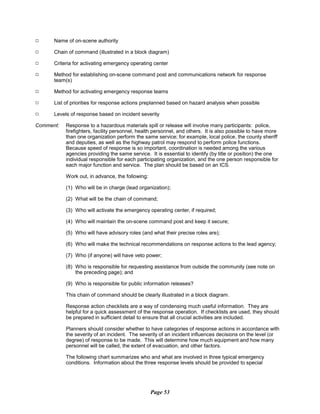 9 Name of on-scene authority
9 Chain of command (illustrated in a block diagram)
9 Criteria for activating emergency operating center
9 Method for establishing on-scene command post and communications network for response
team(s)
9 Method for activating emergency response teams
9 List of priorities for response actions preplanned based on hazard analysis when possible
9 Levels of response based on incident severity
Comment:	 Response to a hazardous materials spill or release will involve many participants: police,
firefighters, facility personnel, health personnel, and others. It is also possible to have more
than one organization perform the same service; for example, local police, the county sheriff
and deputies, as well as the highway patrol may respond to perform police functions.
Because speed of response is so important, coordination is needed among the various
agencies providing the same service. It is essential to identify (by title or position) the one
individual responsible for each participating organization, and the one person responsible for
each major function and service. The plan should be based on an ICS.
Work out, in advance, the following:
(1) Who will be in charge (lead organization);
(2) What will be the chain of command;
(3) Who will activate the emergency operating center, if required;
(4) Who will maintain the on-scene command post and keep it secure;
(5) Who will have advisory roles (and what their precise roles are);
(6) Who will make the technical recommendations on response actions to the lead agency;
(7) Who (if anyone) will have veto power;
(8) Who is responsible for requesting assistance from outside the community (see note on
the preceding page); and
(9) Who is responsible for public information releases?
This chain of command should be clearly illustrated in a block diagram.
Response action checklists are a way of condensing much useful information. They are
helpful for a quick assessment of the response operation. If checklists are used, they should
be prepared in sufficient detail to ensure that all crucial activities are included.
Planners should consider whether to have categories of response actions in accordance with
the severity of an incident. The severity of an incident influences decisions on the level (or
degree) of response to be made. This will determine how much equipment and how many
personnel will be called, the extent of evacuation, and other factors.
The following chart summarizes who and what are involved in three typical emergency
conditions. Information about the three response levels should be provided to special
Page 53
 