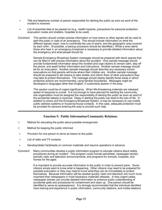 C
C	 Title and telephone number of person responsible for alerting the public as soon as word of the

incident is received

C	 List of essential data to be passed on (e.g., health hazards, precautions for personal protection,

evacuation routes and shelters, hospitals to be used)

Comment:	 This section should contain precise information on how sirens or other signals will be used to
alert the public in case of an emergency. This should include information on what the
different signals mean, how to coordinate the use of sirens, and the geographic area covered
by each siren. (If possible, a backup procedure should be identified.) While a siren alerts
those who hear it, an emergency broadcast is necessary to provide detailed information about
the emergency and what people should do.
Sample Emergency Broadcast System messages should be prepared with blank spaces that
can be filled in with precise information about the accident. One sample message should
provide fundamental information about the incident and urge citizens to remain calm, stay off
the phone, and await further information and instructions. Another sample message should
be for an evacuation. Another sample message should describe any necessary school
evacuations so that parents will know where their children are. Another sample message
should be prepared to tell citizens to take shelter and inform them of other precautions they
may take to protect themselves. The message should clearly identify those areas in which
protective actions are recommended, using familiar boundaries. Messages might be
developed in languages other than English, if customarily spoken in the area.
This section could be of urgent significance. When life-threatening materials are released,
speed of response is crucial. It is not enough to have planned for alerting the community:
one organization must be assigned the responsibility of alerting the public as soon as word of
the accidental release is received. Delay in alerting the public can lead to the loss of life. In
addition to sirens and the Emergency Broadcast System, it may be necessary to use mobile
public address systems or house-by-house contacts. In this case, adequate protection must
be provided for persons entering the area to provide such help.
Function 5: Public Information/Community Relations
9 Method for educating the public about possible emergencies
9 Method for keeping the public informed
C Provision for one person to serve as liaison to the public
C List of radio and TV contacts
Develop/obtain factsheets on common materials and resume operations in advance
Comment:	 Many communities develop a public information program to educate citizens about safety
procedures during an incident. This program could include pamphlets; newspaper stories;
periodic radio and television announcements; and programs for schools, hospitals, and
homes for the aged.
It is important to provide accurate information to the public in order to prevent panic. Some
citizens simply want to know what is happening. Other citizens may need to be prepared for
possible evacuation or they may need to know what they can do immediately to protect
themselves. Because information will be needed quickly, radio and television are much more
important than newspapers in most hazardous materials releases. In less urgent cases,
newspaper articles can provide detailed information to enhance public understanding of
accidental spills and procedures for containment and clean up. One person should be
identified to serve as spokesperson. It is strongly recommended that the individual identified
have training and experience in public information, community relations, and media relations.
Page 55
 