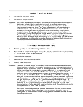 Function 7: Health and Medical
9	 Provisions for ambulance service
9	 Provisions for medical treatment
Comment:	 This section should indicate how medical personnel and emergency medical services can be
summoned. It may be appropriate to establish mutual aid agreements with nearby
communities to provide backup emergency medical personnel and equipment. The
community should determine a policy (e.g., triage) for establishing priorities for the use of
medical resources during an emergency. Medical personnel must be made aware of
significant chemical hazards in the community in order to train properly and prepare for
possible incidents. Emergency medical teams and hospital personnel must be trained in
proper methods for decontaminating and treating persons exposed to hazardous chemicals.
Planners should include mental health specialists as part of the team assisting victims of
serious incidents. Protective action recommendations for sanitation, water supplies, recovery,
and reentry should be addressed in this section. Experience has shown that most victims in
large scale events transport themselves to the nearest hospital.
Function 8: Response Personnel Safety
9	 Standard operating procedure for entering and leaving sites
9	 Accountability for personnel entering and leaving sites, including verification of appropriate training
(e.g., HAZWOPER 40-hour or 24-hour training)
9	 Decontamination procedures
9	 Recommended safety and health equipment
9	 Personal safety precautions
Comment:	 Care must be taken to choose equipment that protects workers from the hazard present at
the site without unnecessarily restricting the capacities of workers. Although the emphasis in
equipment choices is commonly focused on protecting the worker from the risks presented by
the hazardous material, impaired vision, restricted movements, or excessive heat can put
workers at equal risk. After taking these factors into account, the planner should list the
equipment appropriate to various degrees of hazard using the EPA Levels of Protection (A, B,
C, and D). The list should include: the type of respirator (e.g., self-contained breathing
apparatus, supplied air respirator, or air purifying respirator) if needed; the type of clothing that
must be worn; and the equipment needed to protect the head, eyes, face, ears, hands, arms,
and feet. This list can then be used as a base reference for emergency response. The
specific equipment used at a given site will vary according to the hazard. In addition, the
equipment list should be reevaluated and updated as more information about the site is
gathered to ensure that the appropriate equipment is being used. Responders should receive
ongoing training in the use of safety equipment.
This section can also address liability related to immediate and long term health hazards to
emergency responders. State and local governments may want to consider insurance
coverage and the development of waivers for employees and contractors who may be onsite
during a hazmat incident.
Page 57
 