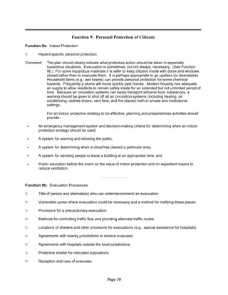 Function 9: Personal Protection of Citizens
Function 9a: Indoor Protection
9 Hazard-specific personal protection
Comment: The plan should clearly indicate what protective action should be taken in especially
hazardous situations. Evacuation is sometimes, but not always, necessary. (See Function
9b.) For some hazardous materials it is safer to keep citizens inside with doors and windows
closed rather than to evacuate them. It is perhaps appropriate to go upstairs (or downstairs).
Household items (e.g., wet towels) can provide personal protection for some chemical
hazards. Frequently a plume will move quickly past homes. Modern housing has adequate
air supply to allow residents to remain safely inside for an extended but not unlimited period of
time. Because air circulation systems can easily transport airborne toxic substances, a
warning should be given to shut off all air circulation systems (including heating, air
conditioning, clothes dryers, vent fans, and fire places) both in private and institutional
settings.
For an indoor protective strategy to be effective, planning and preparedness activities should
provide:
C An emergency management system and decision-making criteria for determining when an indoor
protection strategy should be used;
C A system for warning and advising the public;
C A system for determining when a cloud has cleared a particular area;
C A system for advising people to leave a building at an appropriate time; and
C Public education before the event on the value of indoor protection and on expedient means to
reduce ventilation.
. . . . . . . . . . . . .
Function 9b: Evacuation Procedures
9 Title of person and alternate(s) who can order/recommend an evacuation
9 Vulnerable zones where evacuation could be necessary and a method for notifying these places
9 Provisions for a precautionary evacuation
9 Methods for controlling traffic flow and providing alternate traffic routes
9 Locations of shelters and other provisions for evacuations (e.g., special assistance for hospitals)
9 Agreements with nearby jurisdictions to receive evacuees
9 Agreements with hospitals outside the local jurisdictions
9 Protective shelter for relocated populations
9 Reception and care of evacuees
Page 58
 