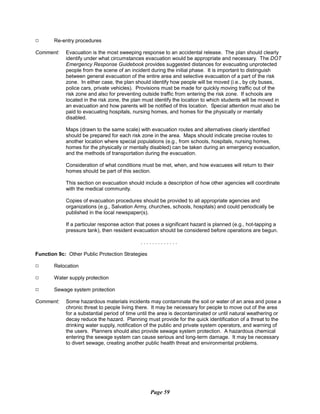 9 Re-entry procedures
Comment:	 Evacuation is the most sweeping response to an accidental release. The plan should clearly
identify under what circumstances evacuation would be appropriate and necessary. The DOT
Emergency Response Guidebook provides suggested distances for evacuating unprotected
people from the scene of an incident during the initial phase. It is important to distinguish
between general evacuation of the entire area and selective evacuation of a part of the risk
zone. In either case, the plan should identify how people will be moved (i.e., by city buses,
police cars, private vehicles). Provisions must be made for quickly moving traffic out of the
risk zone and also for preventing outside traffic from entering the risk zone. If schools are
located in the risk zone, the plan must identify the location to which students will be moved in
an evacuation and how parents will be notified of this location. Special attention must also be
paid to evacuating hospitals, nursing homes, and homes for the physically or mentally
disabled.
Maps (drawn to the same scale) with evacuation routes and alternatives clearly identified
should be prepared for each risk zone in the area. Maps should indicate precise routes to
another location where special populations (e.g., from schools, hospitals, nursing homes,
homes for the physically or mentally disabled) can be taken during an emergency evacuation,
and the methods of transportation during the evacuation.
Consideration of what conditions must be met, when, and how evacuees will return to their
homes should be part of this section.
This section on evacuation should include a description of how other agencies will coordinate
with the medical community.
Copies of evacuation procedures should be provided to all appropriate agencies and
organizations (e.g., Salvation Army, churches, schools, hospitals) and could periodically be
published in the local newspaper(s).
If a particular response action that poses a significant hazard is planned (e.g., hot-tapping a
pressure tank), then resident evacuation should be considered before operations are begun.
. . . . . . . . . . . . .
Function 9c: Other Public Protection Strategies
9 Relocation
9 Water supply protection
9 Sewage system protection
Comment:	 Some hazardous materials incidents may contaminate the soil or water of an area and pose a
chronic threat to people living there. It may be necessary for people to move out of the area
for a substantial period of time until the area is decontaminated or until natural weathering or
decay reduce the hazard. Planning must provide for the quick identification of a threat to the
drinking water supply, notification of the public and private system operators, and warning of
the users. Planners should also provide sewage system protection. A hazardous chemical
entering the sewage system can cause serious and long-term damage. It may be necessary
to divert sewage, creating another public health threat and environmental problems.
Page 59
 