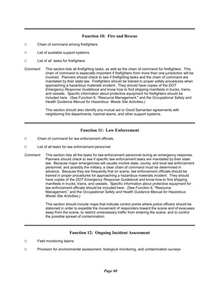 Function 10: Fire and Rescue
9 Chain of command among firefighters
9 List of available support systems
9 List of all tasks for firefighters
Comment:	 This section lists all firefighting tasks, as well as the chain of command for firefighters. This
chain of command is especially important if firefighters from more than one jurisdiction will be
involved. Planners should check to see if firefighting tasks and the chain of command are
mandated by their state law. Firefighters should be trained in proper safety procedures when
approaching a hazardous materials incident. They should have copies of the DOT
Emergency Response Guidebook and know how to find shipping manifests in trucks, trains,
and vessels. Specific information about protective equipment for firefighters should be
included here. (See Function 6, “Resource Management," and the Occupational Safety and
Health Guidance Manual for Hazardous Waste Site Activities.)
This section should also identify any mutual aid or Good Samaritan agreements with
neighboring fire departments, hazmat teams, and other support systems.
Function 11: Law Enforcement
9 Chain of command for law enforcement officials
9 List of all tasks for law enforcement personnel
Comment:	 This section lists all the tasks for law enforcement personnel during an emergency response.
Planners should check to see if specific law enforcement tasks are mandated by their state
law. Because major emergencies will usually involve state, county, and local law enforcement
personnel, and possibly the military, a clear chain of command must be determined in
advance. Because they are frequently first on scene, law enforcement officials should be
trained in proper procedures for approaching a hazardous materials incident. They should
have copies of the DOT Emergency Response Guidebook and know how to find shipping
manifests in trucks, trains, and vessels. Specific information about protective equipment for
law enforcement officials should be included here. (See Function 6, “Resource
Management,” and the Occupational Safety and Health Guidance Manual for Hazardous
Waste Site Activities.)
This section should include maps that indicate control points where police officers should be
stationed in order to expedite the movement of responders toward the scene and of evacuees
away from the scene, to restrict unnecessary traffic from entering the scene, and to control
the possible spread of contamination.
Function 12: Ongoing Incident Assessment
9 Field monitoring teams
9 Provision for environmental assessment, biological monitoring, and contamination surveys
Page 60
 