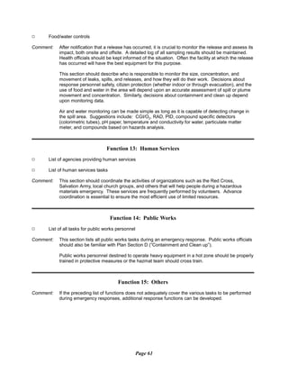 9
9
Food/water controls
Comment:	 After notification that a release has occurred, it is crucial to monitor the release and assess its
impact, both onsite and offsite. A detailed log of all sampling results should be maintained.
Health officials should be kept informed of the situation. Often the facility at which the release
has occurred will have the best equipment for this purpose.
This section should describe who is responsible to monitor the size, concentration, and
movement of leaks, spills, and releases, and how they will do their work. Decisions about
response personnel safety, citizen protection (whether indoor or through evacuation), and the
use of food and water in the area will depend upon an accurate assessment of spill or plume
movement and concentration. Similarly, decisions about containment and clean up depend
upon monitoring data.
Air and water monitoring can be made simple as long as it is capable of detecting change in
the spill area. Suggestions include: CGI/O2, RAD, PID, compound specific detectors
(colorimetric tubes), pH paper, temperature and conductivity for water, particulate matter
meter, and compounds based on hazards analysis.
Function 13: Human Services
9 List of agencies providing human services
9 List of human services tasks
Comment:	 This section should coordinate the activities of organizations such as the Red Cross,
Salvation Army, local church groups, and others that will help people during a hazardous
materials emergency. These services are frequently performed by volunteers. Advance
coordination is essential to ensure the most efficient use of limited resources.
Function 14: Public Works
List of all tasks for public works personnel
Comment:	 This section lists all public works tasks during an emergency response. Public works officials
should also be familiar with Plan Section D (“Containment and Clean up”).
Public works personnel destined to operate heavy equipment in a hot zone should be properly
trained in protective measures or the hazmat team should cross train.
Function 15: Others
Comment: If the preceding list of functions does not adequately cover the various tasks to be performed
during emergency responses, additional response functions can be developed.
Page 61
 