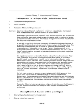 Planning Element E: Containment and Clean up
Planning Element E.1: Techniques for Spill Containment and Clean up
9 Containment and mitigation actions
9 Clean up methods
9 Restoration of the surrounding environment
Comment:	 Local responders will typically emphasize the containment and stabilization of an incident:
state and Federal regulatory agencies can focus on cleanup details.
Federal RRT agencies can provide assistance during the cleanup process. It is the releaser’s
legal and financial responsibility to clean up and minimize the risk to the health of the general
public and workers that are involved. The FOSC or other government officials should monitor
the responsible party cleanup activities.
A clear and succinct list of appropriate containment and cleanup countermeasures should be
prepared for each hazardous material present in the community in significant quantities. This
section should be coordinated with the section on “Response Personnel Safety” so that
response teams are subjected to minimal danger. Planners should concentrate on the
techniques that are applicable to the hazardous materials and terrain of their area. It may be
helpful to include sketches and details on how clean up should occur for certain areas where
spills are more likely.
It is important to determine whether a fire should be extinguished or allowed to burn. Water
used in firefighting could become contaminated and then would need to be contained or
possibly treated. In addition, some materials may be water-reactive and pose a greater
hazard when in contact with water. Some vapors may condense into pools of liquid that must
be contained and removed. Accumulated pools may be recovered with appropriate pumps,
hoses, and storage containers. Various foams may be used to reduce vapor generation
rates. Water sprays or fog may be applied at downwind points away from “cold” pools to
absorb vapors and accelerate their dispersal in the atmosphere. (Sprays and fog might not
reduce an explosive atmosphere.) Volatile liquids might be diluted acids and bases or
neutralized.
If a toxic vapor comes to the ground on crops, on playgrounds, in drinking water, or other
places where humans are likely to be affected by it, the area should be tested for
contamination. Appropriate steps must be taken if animals (including fish and birds) that may
become part of the human food chain are in contact with a hazardous material. It is important
to identify in advance what instruments and methods can be used to detect the material in
question.
Restoration of the area is a long-range project, but general restoration steps should appear in
the plan. Specific consideration should be given to the mitigation of damages to the
environment.
Planning Element E.2: Resources for Clean up and Disposal
9 Cleanup/disposal contractors and services provided
9 Cleanup material and equipment
Page 62
 