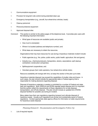 9 Communications equipment
9 Provision for long-term site control during extended clean ups
9 Emergency transportation (e.g., aircraft, four-wheel-drive vehicles, boats)
9 Cleanup personnel
9 Personal protective equipment
9 Approved disposal sites
Comment: This section is similar to the yellow pages of the telephone book. It provides plan users with
the following important information:
C What types of resources are available (public and private);
C How much is stockpiled;
C Where it is located (address and telephone number); and
C What steps are necessary to obtain the resources.
Organizations that may have resources for use during a hazardous materials incident include:
C Public agencies (e.g., fire, police, public works, public health, agriculture, fish and game);
C Industry (e.g., chemical producers, transporters, storers, associations; spill cleanup
contractors; construction companies);
C Spill/equipment cooperatives; and
C Volunteer groups (ham radio operators, four-wheel-drive vehicle clubs).
Resource availability will change with time, so keep this section of the plan up-to-date.
Hazardous materials disposal may exceed the capabilities of smaller cities and towns: in
such cases, the plan should indicate the appropriate state or Federal agency that is
responsible for making decisions regarding disposal.
Disposal of hazardous materials or wastes is controlled by a number of Federal and state
laws and regulations. Both CERCLA and RCRA regulate waste disposal and it is important
that this section reflect the requirements of these regulations for on-site disposal,
transportation, and off-site disposal. The plan should include an updated list of RCRA
disposal facilities for possible use during an incident.
Many states have their own regulations regarding transport and ultimate disposal of
hazardous waste. Usually such regulations are similar and substantially equal to Federal
regulations. Contact appropriate state agency offices for information on state requirements
for hazardous waste disposal.
Planning Element E: Documentation and Investigative Follow-Up
List of required reports
Page 63
9
 