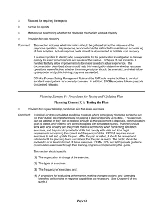 9
9 Reasons for requiring the reports
9 Format for reports
9 Methods for determining whether the response mechanism worked properly
9 Provision for cost recovery
Comment:	 This section indicates what information should be gathered about the release and the
response operation. Key response personnel could be instructed to maintain an accurate log
of their activities. Actual response costs should be documented to facilitate cost recovery.
It is also important to identify who is responsible for the postincident investigation to discover
quickly the exact circumstances and cause of the release. Critiques of real incidents, if
handled tactfully, allow improvements to be made based on actual experience. The
documentation described above should help this investigation determine whether response
operations were effective, whether the emergency plan should be amended, and what follow-
up responder and public training programs are needed.
OSHA’s Process Safety Management Rule and the RMP rule require facilities to conduct
accident investigations for covered processes. In addition, EPCRA requires follow-up reports
on covered releases.
Planning Element F: Procedures for Testing and Updating Plan
Planning Element F.1: Testing the Plan
Provision for regular tabletop, functional, and full-scale exercises
Comment:	 Exercises or drills (simulated accidental releases where emergency response personnel act
out their duties) are important tools in keeping a plan functionally up-to-date. The exercises
can be tabletop or they can be realistic enough so that equipment is deployed, communication
gear is tested, and “victims” are sent to hospitals with simulated injuries. Planners should
work with local industry and the private medical community when conducting simulation
exercises, and they should provide for drills that comply with state and local legal
requirements concerning the content and frequency of drills. EPCRA requires annual
exercises to test and update the plan. After the plan is tested, it should be revised and
retested until the planning team is confident that the plan is ready. The public should be
involved in or at least informed of these exercises. FEMA, EPA, and ACC provide guidance
on simulation exercises through their training programs complementing this guide.
This section should specify:
(1) The organization in charge of the exercise;
(2) The types of exercises;
(3) The frequency of exercises; and
(4) A procedure for evaluating performance, making changes to plans, and correcting
identified deficiencies in response capabilities as necessary. (See Chapter 6 of this
guide.)
Page 64
 