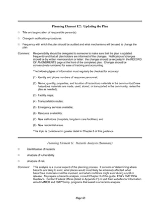 Planning Element F.2: Updating the Plan
9 Title and organization of responsible person(s)
9 Change in notification procedures
9 Frequency with which the plan should be audited and what mechanisms will be used to change the
plan
Comment:	 Responsibility should be delegated to someone to make sure that the plan is updated
frequently and that all plan holders are informed of the changes. Notification of changes
should be by written memorandum or letter: the changes should be recorded in the RECORD
OF AMENDMENTS page at the front of the completed plan. Changes should be
consecutively numbered for ease of tracking and accounting.
The following types of information must regularly be checked for accuracy:
(1) Identity and phone numbers of response personnel;
(2) Name, quantity, properties, and location of hazardous materials in the community (if new
hazardous materials are made, used, stored, or transported in the community, revise the
plan as needed);
(3) Facility maps;
(4) Transportation routes;
(5) Emergency services available;
(6) Resource availability;
(7) New institutions (hospitals, long-term care facilities); and
(8) New residential areas.

This topic is considered in greater detail in Chapter 6 of this guidance.

Planning Element G: Hazards Analysis (Summary)
9 Identification of hazards
9 Analysis of vulnerability
9 Analysis of risk
Comment:	 This analysis is a crucial aspect of the planning process. It consists of determining where
hazards are likely to exist, what places would most likely be adversely affected, what
hazardous materials could be involved, and what conditions might exist during a spill or
release. To prepare a hazards analysis, consult Chapter 3 of this guide, EPA’s RMP OCA
Guidance. Contact Federal offices (listed in Appendix F) or visit their websites for information
about CAMEO and RMP*Comp, programs that assist in a hazards analysis.
Page 65
 