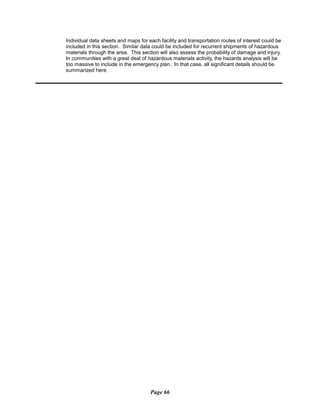 Individual data sheets and maps for each facility and transportation routes of interest could be
included in this section. Similar data could be included for recurrent shipments of hazardous
materials through the area. This section will also assess the probability of damage and injury.
In communities with a great deal of hazardous materials activity, the hazards analysis will be
too massive to include in the emergency plan. In that case, all significant details should be
summarized here.
Page 66
 