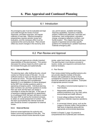 6. Plan Appraisal and Continued Planning

6.1 Introduction

Any emergency plan must be evaluated and kept
up-to-date through the review of actual
responses, simulation exercises, and regular
collection of new data. Effective emergency
preparedness requires periodic review and
evaluation, and the necessary effort must be
sustained at the community level. Plans should
reflect any recent changes in the economy, land
use, permit waivers, available technology,
response capabilities, hazardous materials
present, Federal and state laws, local laws and
ordinances, road configurations, population
change, emergency telephone numbers, and
facility location. This chapter describes key
aspects of appraisal and provides specific
guidance for maintaining an updated hazardous
materials emergency plan.
6.2 Plan Review and Approval

Plan review and approval are critically important
responsibilities of the planning team. This section
discusses the various means by which a plan can
be reviewed thoroughly and systematically.
6.2.1. Internal Review
The planning team, after drafting the plan, should
conduct an internal review of the plan. It is not
sufficient merely to read over the plan for clarity or
to search for errors. The plan should also be
assessed for adequacy and completeness.
Appendix D is an adaptation of criteria developed
by the NRT that includes questions useful in
appraising emergency plans. Individual planning
team members can use these questions to review
their own work and the team can assign a
committee to review the total plan. In the case of
a hazardous materials appendix (or appendixes)
to a multihazard EOP, the team will have to review
the basic EOP as well as the functional annexes
to obtain an overall assessment of content. Once
the team accomplishes this internal review the
plan should be revised in preparation for external
review.
6.2.2. External Review
External review legitimizes the authority and
fosters community acceptance of the plan. The
review process should involve elements of peer
review, upper level review, and community input.
The planning team must devise a process to
receive, review, and respond to comments from
external reviewers.
A. Peer Review
Peer review entails finding qualified persons who
can provide objective reviews of the plan.
Persons with qualifications similar to those
considered for inclusion on the planning team
should be selected as peer reviewers. Examples
of appropriate persons include:
9	 The safety or environmental engineer in a
local industry;
9	 Responsible authorities from other
political jurisdictions (e.g. fire chief, police,
environmental and health officers);
9	 A local college professor familiar with
hazardous materials response operations;
and
9	 A concerned citizens’ group, such as the
League of Women Voters, that provides a
high level of objectivity along with the
appropriate environmental awareness.
Exhibit 5 (Chapter 2, page 13) presents a
comprehensive list of potential peer reviewers.
Page 67
 