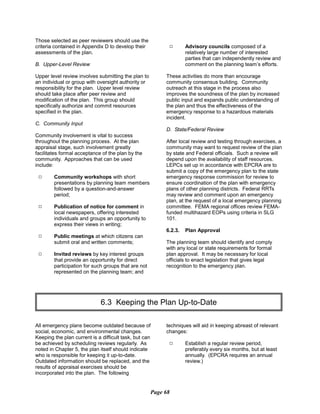 Those selected as peer reviewers should use the
criteria contained in Appendix D to develop their
assessments of the plan.
B. Upper-Level Review
Upper level review involves submitting the plan to
an individual or group with oversight authority or
responsibility for the plan. Upper level review
should take place after peer review and
modification of the plan. This group should
specifically authorize and commit resources
specified in the plan.
C. Community Input
Community involvement is vital to success
throughout the planning process. At the plan
appraisal stage, such involvement greatly
facilitates formal acceptance of the plan by the
community. Approaches that can be used
include:
9	 Community workshops with short
presentations by planning team members
followed by a question-and-answer
period;
9	 Publication of notice for comment in
local newspapers, offering interested
individuals and groups an opportunity to
express their views in writing;
9	 Public meetings at which citizens can

submit oral and written comments;

9	 Invited reviews by key interest groups
that provide an opportunity for direct
participation for such groups that are not
represented on the planning team; and
9	 Advisory councils composed of a
relatively large number of interested
parties that can independently review and
comment on the planning team’s efforts.
These activities do more than encourage
community consensus building. Community
outreach at this stage in the process also
improves the soundness of the plan by increased
public input and expands public understanding of
the plan and thus the effectiveness of the
emergency response to a hazardous materials
incident.
D. State/Federal Review
After local review and testing through exercises, a
community may want to request review of the plan
by state and Federal officials. Such a review will
depend upon the availability of staff resources.
LEPCs set up in accordance with EPCRA are to
submit a copy of the emergency plan to the state
emergency response commission for review to
ensure coordination of the plan with emergency
plans of other planning districts. Federal RRTs
may review and comment upon an emergency
plan, at the request of a local emergency planning
committee. FEMA regional offices review FEMA-
funded multihazard EOPs using criteria in SLG
101.
6.2.3. Plan Approval
The planning team should identify and comply
with any local or state requirements for formal
plan approval. It may be necessary for local
officials to enact legislation that gives legal
recognition to the emergency plan.
6.3 Keeping the Plan Up-to-Date

All emergency plans become outdated because of
social, economic, and environmental changes.
Keeping the plan current is a difficult task, but can
be achieved by scheduling reviews regularly. As
noted in Chapter 5, the plan itself should indicate
who is responsible for keeping it up-to-date.
Outdated information should be replaced, and the
results of appraisal exercises should be
incorporated into the plan. The following
techniques will aid in keeping abreast of relevant
changes:
9	 Establish a regular review period,
preferably every six months, but at least
annually. (EPCRA requires an annual
review.)
Page 68
 
