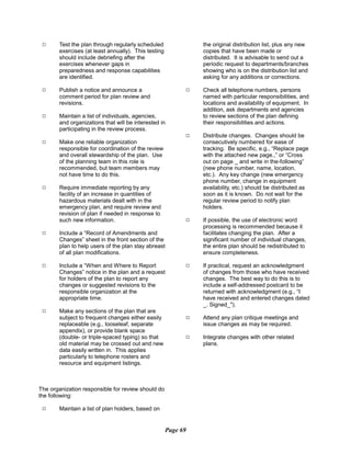 9 Test the plan through regularly scheduled the original distribution list, plus any new
exercises (at least annually). This testing copies that have been made or
should include debriefing after the distributed. It is advisable to send out a
exercises whenever gaps in periodic request to departments/branches
preparedness and response capabilities showing who is on the distribution list and
are identified. asking for any additions or corrections.
9 Publish a notice and announce a 9 Check all telephone numbers, persons
comment period for plan review and named with particular responsibilities, and
revisions. locations and availability of equipment. In
addition, ask departments and agencies
9 Maintain a list of individuals, agencies, to review sections of the plan defining
and organizations that will be interested in their responsibilities and actions.
participating in the review process.
9 Distribute changes. Changes should be
9 Make one reliable organization consecutively numbered for ease of
responsible for coordination of the review tracking. Be specific, e.g., “Replace page
and overall stewardship of the plan. Use with the attached new page.,” or “Cross
of the planning team in this role is out on page _ and write in the-following”
recommended, but team members may (new phone number, name, location,
not have time to do this. etc.). Any key change (new emergency
phone number, change in equipment
9 Require immediate reporting by any availability, etc.) should be distributed as
facility of an increase in quantities of soon as it is known. Do not wait for the
hazardous materials dealt with in the regular review period to notify plan
emergency plan, and require review and holders.
revision of plan if needed in response to
such new information. 9 If possible, the use of electronic word
processing is recommended because it
9 Include a “Record of Amendments and facilitates changing the plan. After a
Changes” sheet in the front section of the significant number of individual changes,
plan to help users of the plan stay abreast the entire plan should be redistributed to
of all plan modifications. ensure completeness.
9 Include a “When and Where to Report 9 If practical, request an acknowledgment
Changes” notice in the plan and a request of changes from those who have received
for holders of the plan to report any changes. The best way to do this is to
changes or suggested revisions to the include a self-addressed postcard to be
responsible organization at the returned with acknowledgment (e.g., “I
appropriate time. have received and entered changes dated
_. Signed_").
9 Make any sections of the plan that are
subject to frequent changes either easily 9 Attend any plan critique meetings and
replaceable (e.g., looseleaf, separate issue changes as may be required.
appendix), or provide blank space
(double- or triple-spaced typing) so that 9 Integrate changes with other related
old material may be crossed out and new plans.
data easily written in. This applies
particularly to telephone rosters and
resource and equipment listings.
The organization responsible for review should do
the following:
9 Maintain a list of plan holders, based on
Page 69
 