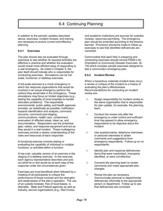 6.4 Continuing Planning

In addition to the periodic updates described
above, exercises, incident reviews, and training
are necessary to ensure current and effective
planning.
6.4.1 Exercises
The plan should also be evaluated through
exercises to see whether its required activities are
effective in practice and whether the evaluation
would reveal more efficient ways of responding to
a real emergency. As noted in Chapter 5, the
plan itself should indicate who is responsible for
conducting exercises. Simulations can be full-
scale, functional, or tabletop exercises.
A full-scale exercise is a mock emergency in
which the response organizations that would be
involved in an actual emergency perform the
actions they would take in the emergency. These
simulations may focus on limited objectives (e.g.,
testing the capability of local hospitals to handle
relocation problems). The responsible
environmental, public safety, and health agencies
simulate, as realistically as possible, notification,
hazards identification and analysis, command
structure, command post staging,
communications, health care, containment,
evacuation of affected areas, clean up, and
documentation. Responders use the protective
gear, radios, and response equipment and act as
they would in a real incident. These multiagency
exercises provide a clearer understanding of the
roles and resources of each responder.
A functional exercise involves testing or
evaluating the capability of individual or multiple
functions, or activities within a function.
A low-cost, valuable version of an exercise is the
staging of a tabletop exercise. In this exercise,
each agency representative describes and acts
out what he or she would do at each step of the
response under the circumstances given.
Exercises are most beneficial when followed by a
meeting of all participants to critique the
performance of those involved and the strengths
and weaknesses of the plan’s operation. The use
of an outside reviewer, free of local biases, is
desirable. State and Federal agencies as well as
industry, service organizations (e.g., Red Cross),
and academic institutions are sources for outsides
reviews, resources permitting. The emergency
plan should be amended according to the lessons
learned. Provisions should be made to follow up
exercises to see that identified deficiencies are
corrected.
Communities that want help in preparing and
conducting exercises should consult FEMA’s An
Orientation to Community Disaster Exercises, IS­
120 which includes sample exercises designed to
test a community’s emergency plan.
6.4.2 Incident Review
When a hazardous materials incident does occur,
a review or critique of the incident is a means of
evaluating the plan’s effectiveness.
Recommendations for conducting an incident
review are:
9	 Assign responsibility for incident review to
the same organization that is responsible
for plan update, for example, the planning
team.
9	 Conduct the review only after the
emergency is under control and sufficient
time has passed to allow emergency
respondents to be objective about the
incident.
9	 Use questionnaires, telephone interviews,
or personal interviews to obtain
comments and suggestions from
emergency respondents. Follow-up on no
respondents.
9	 Identify plan and response deficiencies:
items that were overlooked, improperly
identified, or were not effective.
9	 Convene the planning team to review

comments and make appropriate plan

changes.

9	 Revise the plan as necessary.
Communicate personal or departmental
deficiencies informally to the appropriate
person or department. Follow up to see
that deficiencies are corrected.
Page 70
 