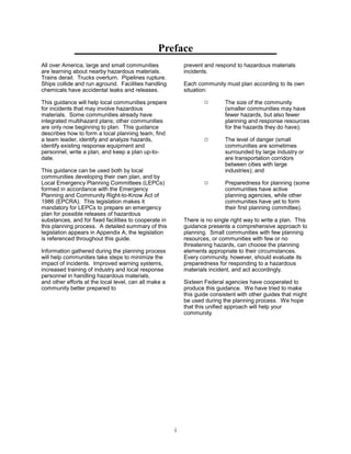 Preface

All over America, large and small communities
are learning about nearby hazardous materials.
Trains derail. Trucks overturn. Pipelines rupture.
Ships collide and run aground. Facilities handling
chemicals have accidental leaks and releases.
This guidance will help local communities prepare
for incidents that may involve hazardous
materials. Some communities already have
integrated multihazard plans; other communities
are only now beginning to plan. This guidance
describes how to form a local planning team, find
a team leader, identify and analyze hazards,
identify existing response equipment and
personnel, write a plan, and keep a plan up-to­
date.
This guidance can be used both by local
communities developing their own plan, and by
Local Emergency Planning Committees (LEPCs)
formed in accordance with the Emergency
Planning and Community Right-to-Know Act of
1986 (EPCRA). This legislation makes it
mandatory for LEPCs to prepare an emergency
plan for possible releases of hazardous
substances, and for fixed facilities to cooperate in
this planning process. A detailed summary of this
legislation appears in Appendix A; the legislation
is referenced throughout this guide.
Information gathered during the planning process
will help communities take steps to minimize the
impact of incidents. Improved warning systems,
increased training of industry and local response
personnel in handling hazardous materials,
and other efforts at the local level, can all make a
community better prepared to
prevent and respond to hazardous materials
incidents.
Each community must plan according to its own
situation:
9	 The size of the community
(smaller communities may have
fewer hazards, but also fewer
planning and response resources
for the hazards they do have);
9	 The level of danger (small
communities are sometimes
surrounded by large industry or
are transportation corridors
between cities with large
industries); and
9	 Preparedness for planning (some
communities have active
planning agencies, while other
communities have yet to form
their first planning committee).
There is no single right way to write a plan. This
guidance presents a comprehensive approach to
planning. Small communities with few planning
resources, or communities with few or no
threatening hazards, can choose the planning
elements appropriate to their circumstances.
Every community, however, should evaluate its
preparedness for responding to a hazardous
materials incident, and act accordingly.
Sixteen Federal agencies have cooperated to
produce this guidance. We have tried to make
this guide consistent with other guides that might
be used during the planning process. We hope
that this unified approach will help your
community.
i
 