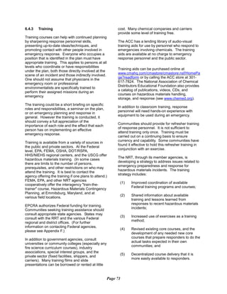 6.4.3 Training
Training courses can help with continued planning
by sharpening response personnel skills,
presenting up-to-date ideas/techniques, and
promoting contact with other people involved in
emergency response. Everyone who occupies a
position that is identified in the plan must have
appropriate training. This applies to persons at all
levels who coordinate or have responsibilities
under the plan, both those directly involved at the
scene of an incident and those indirectly involved.
One should not assume that physicians in the
emergency room or professional
environmentalists are specifically trained to
perform their assigned missions during an
emergency.
The training could be a short briefing on specific
roles and responsibilities, a seminar on the plan,
or on emergency planning and response in
general. However the training is conducted, it
should convey a full appreciation of the
importance of each role and the effect that each
person has on implementing an effective
emergency response.
Training is available from a variety of sources in
the public and private sectors. At the Federal
level, EPA, FEMA, OSHA, DOT/RSPA,
HHS/NIEHS regional centers, and the USCG offer
hazardous materials training. (In some cases
there are limits to the number of persons,
prerequisites, and other restrictions on who may
attend the training. It is best to contact the
agency offering the training if one plans to attend.)
FEMA, EPA, and other NRT agencies
cooperatively offer the interagency "train-the­
trainer" course, Hazardous Materials Contingency
Planning, at Emmitsburg, Maryland, and at
various field locations.
EPCRA authorizes Federal funding for training.
Communities seeking training assistance should
consult appropriate state agencies. States may
consult with the RRT and the various Federal
regional and district offices. (For further
information on contacting Federal agencies,
please see Appendix F.)
In addition to government agencies, consult
universities or community colleges (especially any
fire science curriculum courses), industry
associations, special interest groups, and the
private sector (fixed facilities, shippers, and
carriers). Many training films and slide
presentations can be borrowed or rented at little
cost. Many chemical companies and carriers
provide some level of training free.
The ACC has a lending library of audio-visual
training aids for use by personnel who respond to
emergencies involving chemicals. The training
aids are available at no charge to emergency
response personnel and the public sector.
Training aids can be purchased online at
www.cmahq.com/cmastore/cmastore.nsf/HomePa
ge?readform or by calling the ACC store at 301­
617-7824. The National Association of Chemical
Distributors Educational Foundation also provides
a catalog of publications, videos, CDs, and
courses on hazardous materials handling,
storage, and response (see www.chemed.org).
In addition to classroom training, response
personnel will need hands-on experience with
equipment to be used during an emergency.
Communities should provide for refresher training
of response personnel. It is not sufficient to
attend training only once. Training must be
carried out on a continuing basis to ensure
currency and capability. Some communities have
found it effective to hold this refresher training in
conjunction with an exercise.
The NRT, through its member agencies, is
developing a strategy to address issues related to
emergency preparedness and response for
hazardous materials incidents. The training
strategy includes:
(1)	 Improved coordination of available
Federal training programs and courses;
(2)	 Shared information about available
training and lessons learned from
responses to recent hazardous materials
incidents;
(3)	 Increased use of exercises as a training
method;
(4)	 Revised existing core courses, and the
development of any needed new core
courses that prepare responders to do the
actual tasks expected in their own
communities; and
(5)	 Decentralized course delivery that it is

more easily available to responders.

Page 71
 