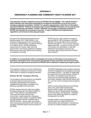 APPENDIX A
EMERGENCY PLANNING AND COMMUNITY RIGHT-TO-KNOW ACT
This appendix includes a detailed summary of EPCRA (Title III of SARA). The material printed in
italics indicates how information generated by compliance with EPCRA can be of use to local
emergency planning committees. Exhibit 5 is a graphic representation of the flow of information
required by EPCRA. Exhibit 6 summarizes ways in which EPCRA information can be used by local
emergency planning committees. Exhibit 7 identifies various lists of chemicals mentioned in
EPCRA and indicates the purpose(s) of each list. A copy of EPCRA and all implementing
regulations can be found at www.epa.gov/ceppo/.
One part of the Superfund Amendments and
Reauthorization Act of 1986 (SARA) is the
Emergency Planning and Community Right-to-
Know Act of 1986 (EPCRA), sometimes referred
to as SARA Title III. EPCRA establishes
requirements for Federal, state, and local
governments, and industry regarding emergency
planning and community right-to-know reporting
on hazardous chemicals.
EPCRA has four major sections: emergency
planning (§§ 301-303)) emergency notification
(§§ 304), community right-to-know reporting
requirements (§§ 311, 312), and toxic chemical
release reporting – emissions inventory (§ 313).
The sections are interrelated in a way that
addresses the emergency planning and
community right-to-know provisions of Title Ill.
(See Exhibit 8.)
In addition to increasing the public’s knowledge and access to information on the presence of
hazardous chemicals in their communities and releases of these chemicals into the environment,
the community right-to-know provisions of EPCRA will be important in preparing emergency plans.
This appendix includes a summary of these four
major sections, followed by a discussion of other
Title Ill topics of interest to emergency planners.
Sections 301-303: Emergency Planning
The emergency planning sections are designed
to develop state and local government
emergency preparedness and response
capabilities through better coordination and
planning, especially at the local level.
EPCRA requires that each state have a State
Emergency Response Commission (SERC) in
place. Public agencies and departments
concerned with issues relating to the
environment, natural resources, emergency
management, public health, occupational safety,
and transportation all have important roles in
EPCRA activities. Various public and private-
sector groups and associations with interest and
expertise in EPCRA issues may be included on
the SERC.
The SERC designates local emergency planning
districts and appointed local emergency planning
committees (LEPCs). The SERC is responsible
for supervising and coordinating the activities of
the LEPCs, for establishing procedures for
receiving and processing public requests for
information collected under EPCRA Section 304,
311, and 312, and for reviewing local emergency
plans.
LEPCs include elected state and local officials,
police, fire, public health professionals,
environmental, hospital, and transportation
officials as well as representatives of facilities,
community groups, and the media. Interested
persons may petition the SERC to modify the
membership of an LEPC.
Facilities subject to the emergency planning
requirements must notify the LEPC of a
representative who participates in the planning
process as a facility emergency coordinator.
Page A - 1
 