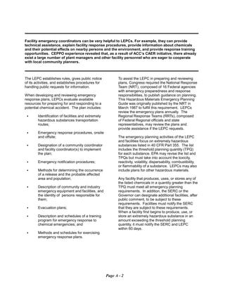 Facility emergency coordinators can be very helpful to LEPCs. For example, they can provide
technical assistance, explain facility response procedures, provide information about chemicals
and their potential effects on nearby persons and the environment, and provide response training
opportunities. CEPPO experience revealed that, as a result of ACC’s CAER initiative, there already
exist a large number of plant managers and other facility personnel who are eager to cooperate
with local community planners.
The LEPC establishes rules, gives public notice
of its activities, and establishes procedures for
handling public requests for information.
When developing and reviewing emergency
response plans, LEPCs evaluate available
resources for preparing for and responding to a
potential chemical accident. The plan includes:
C	 Identification of facilities and extremely
hazardous substances transportation
routes;
C	 Emergency response procedures, onsite
and offsite;
C	 Designation of a community coordinator
and facility coordinator(s) to implement
the plan;
C	 Emergency notification procedures;
C	 Methods for determining the occurrence
of a release and the probable affected
area and population;
C	 Description of community and industry
emergency equipment and facilities, and
the identity of persons responsible for
them;
C	 Evacuation plans;
C	 Description and schedules of a training
program for emergency response to
chemical emergencies; and
C	 Methods and schedules for exercising
emergency response plans.
To assist the LEPC in preparing and reviewing
plans, Congress required the National Response
Team (NRT), composed of 16 Federal agencies
with emergency preparedness and response
responsibilities, to publish guidance on planning.
This Hazardous Materials Emergency Planning
Guide was originally published by the NRT in
March 1987 to fulfill this requirement. LEPCs
review the emergency plans annually. The
Regional Response Teams (RRTs), composed
of Federal Regional officials and state
representatives, may review the plans and
provide assistance if the LEPC requests.
The emergency planning activities of the LEPC
and facilities focus on extremely hazardous
substances listed in 40 CFR Part 355. The list
includes the threshold planning quantity (TPQ)
for each substance. EPA may revise the list and
TPQs but must take into account the toxicity,
reactivity, volatility, dispersability, combustibility,
or flammability of a substance. LEPCs may also
include plans for other hazardous materials.
Any facility that produces, uses, or stores any of
the listed chemicals in a quantity greater than the
TPQ must meet all emergency planning
requirements. In addition, the SERC or the
Governor can designate additional facilities, after
public comment, to be subject to these
requirements. Facilities must notify the SERC
that they are subject to these requirements.
When a facility first begins to produce, use, or
store an extremely hazardous substance in an
amount exceeding the threshold planning
quantity, it must notify the SERC and LEPC
within 60 days.
Page A - 2
 