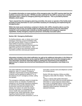 To complete information on many sections of the emergency plan, the LEPC requires data from the
facilities covered under the plan. EPCRA provides authority for the LEPC to secure from a facility
information that it needs for emergency planning and response. This is provided by Section
303(d)(3), which states:
“Upon request from the emergency planning committee, the owner or operator of the facility shall
promptly provide information to such committee necessary for developing and implementing the
emergency plan.”
Within the trade secret restrictions contained in Section 322, LEPCs should be able to use this
authority to secure from any facility subject to the planning provisions of the law information
needed for such mandatory plan contents as facility equipment and emergency response
capabilities, facility emergency response personnel, and facility evacuation plans.
Section 304: Emergency Notification
If a facility produces, uses, or stores one or more
hazardous chemical, it must immediately notify
the LEPC and the SERC if there is a release of a
listed CERCLA hazardous substance or
extremely hazardous substance that exceeds the
reportable quantity for that substance. See
EPA’s List of Lists for the chemicals covered and
reportable quantities (www.epa.gov/ceppo/).
Information included in this initial notification (as well as the additional information in the follow-up
written notice described below) can be used by LEPCs to prepare and revise the emergency plan.
This information should be especially helpful in meeting the requirement to list methods for
determining if a release has occurred and identifying the area and population most likely to be
affected.
The initial notification of a release can be by
telephone, radio, or in person. Emergency
notification requirements involving transportation
incidents may be satisfied by dialing 911 or, in
the absence of a 911 emergency number, calling
the operator.
This emergency notification needs to include the
chemical name; an indication of whether the
substance is an extremely hazardous substance;
an estimate of the quantity released into the
environment; the time and duration of the
release; the medium into which the release
occurred; any known or anticipated acute or
chronic health risks associated with the
emergency and, where appropriate, advice
regarding medical attention necessary for
exposed individuals; proper precautions, such as
evacuation; and the name and telephone number
of a contact person.
Section 304 also requires a follow-up written
emergency notice after the release. The follow-
up
notice or notices shall update information
included in the initial notice and provide additional
information on actual response actions taken,
any known or anticipated data on chronic health
risks associated with the release, and advice
regarding medical attention necessary for
exposed individuals.
Page A - 3
 