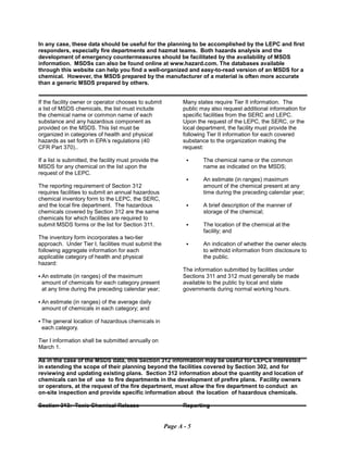 In any case, these data should be useful for the planning to be accomplished by the LEPC and first
responders, especially fire departments and hazmat teams. Both hazards analysis and the
development of emergency countermeasures should be facilitated by the availability of MSDS
information. MSDSs can also be found online at www.hazard.com. The databases available
through this website can help you find a well-organized and easy-to-read version of an MSDS for a
chemical. However, the MSDS prepared by the manufacturer of a material is often more accurate
than a generic MSDS prepared by others.
If the facility owner or operator chooses to submit
a list of MSDS chemicals, the list must include
the chemical name or common name of each
substance and any hazardous component as
provided on the MSDS. This list must be
organized in categories of health and physical
hazards as set forth in EPA’s regulations (40
CFR Part 370)..
If a list is submitted, the facility must provide the
MSDS for any chemical on the list upon the
request of the LEPC.
The reporting requirement of Section 312
requires facilities to submit an annual hazardous
chemical inventory form to the LEPC, the SERC,
and the local fire department. The hazardous
chemicals covered by Section 312 are the same
chemicals for which facilities are required to
submit MSDS forms or the list for Section 311.
The inventory form incorporates a two-tier
approach. Under Tier I, facilities must submit the
following aggregate information for each
applicable category of health and physical
hazard:
C An estimate (in ranges) of the maximum
amount of chemicals for each category present
at any time during the preceding calendar year;
C An estimate (in ranges) of the average daily
amount of chemicals in each category; and
C The general location of hazardous chemicals in
each category.
Tier I information shall be submitted annually on
March 1.
Many states require Tier II information. The
public may also request additional information for
specific facilities from the SERC and LEPC.
Upon the request of the LEPC, the SERC, or the
local department, the facility must provide the
following Tier II information for each covered
substance to the organization making the
request:
C	 The chemical name or the common

name as indicated on the MSDS;

C	 An estimate (in ranges) maximum
amount of the chemical present at any
time during the preceding calendar year;
C	 A brief description of the manner of

storage of the chemical;

C	 The location of the chemical at the

facility; and

C	 An indication of whether the owner elects
to withhold information from disclosure to
the public.
The information submitted by facilities under
Sections 311 and 312 must generally be made
available to the public by local and state
governments during normal working hours.
As in the case of the MSDS data, this Section 312 information may be useful for LEPCs interested
in extending the scope of their planning beyond the facilities covered by Section 302, and for
reviewing and updating existing plans. Section 312 information about the quantity and location of
chemicals can be of use to fire departments in the development of prefire plans. Facility owners
or operators, at the request of the fire department, must allow the fire department to conduct an
on-site inspection and provide specific information about the location of hazardous chemicals.
Section 313: Toxic Chemical Release	 Reporting
Page A - 5
 