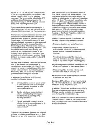 Section 313 of EPCRA requires facilities subject
to this reporting requirement to complete a toxic
release inventory (TRI) form for specified
chemicals. The form must be submitted to EPA
and those state officials designated by the
Governor annually on July 1, reflecting releases
during each preceding calendar year.
The purpose of this reporting requirement is to
inform government officials and the public about
releases of toxic chemicals into the environment.
The reporting requirement applies to owners and
operators of facilities that have 10 or more full-
time employees, that are in Standard Industrial
Classification (SIC) Codes 20 through 39, and
that manufactured, processed, or otherwise used
a listed toxic chemical in excess of specified
threshold quantities. The SIC Codes mentioned
cover basically all manufacturing industries. The
requirement also covers metal mining, coal
mining, oil and coal electrical utilities, RCRA
facilities, chemical distributors, petroleum bulk
terminals, and solvent recovery services. About
650 toxic chemicals are covered by Section 313
requirements.
Facilities using listed toxic chemicals in quantities
over 10,000 pounds in a calendar year or
manufacturing or processing more than 25,000
pounds in a year are required to submit the form
(certain bioaccumulative chemicals have lower
thresholds). EPA can revise these threshold
quantities and the categories involved.
In adding a chemical to the list, EPA must
consider the following factors:
(1)	 Is the substance known to cause cancer
or serious reproductive or neurological
disorders, genetic mutations, or other
chronic health effects?
(2)	 Can the substance cause significant
adverse acute health problems as a
result of continuous or frequently
recurring releases?
(3)	 Can the substance cause an adverse
effect on the environment because of its
persistence, or tendency to
bioaccumulate?
Chemicals can be deleted if there is not sufficient
evidence to establish any of these factors. State
Governors or any other person may petition the
EPA Administrator to add or delete a chemical
from the list for any of the above reasons. EPA
must either publish its reasons for denying the
petition, or initiate action to implement the petition
within 180 days. Through early consultation with
states or EPA regions, petitioners can avoid
duplicating previous petitions and be assisted in
locating sources of data already collected on the
problem of concern and data sources to support
their petitions. EPA will conduct information
searches on chemicals contained in a petition,
focusing on the effects the petitioners believes
warrant addition or deletion.
The toxic chemical release form includes the
following information for released chemicals:
C The name, location, and type of business;
C The extent to which the chemical is
manufactured, processed, or otherwise used
and the general categories of use of the
chemical;
C An estimate (in ranges) of the maximum
amounts of the toxic chemical present at the
facility at any time during the preceding year;
C Waste treatment and disposal methods and the
efficiency of methods for each waste stream;
C The quantity of the chemical entering each
environmental medium annually; and
C A certification by a senior official that the report
is complete and accurate.
Each year, EPA publishes a report summarizing
the TRI information that was submitted to EPA
and states during the previous year.
In addition, TRI data are available through EPA’s
Envirofacts database at www.epa.gov/enviro.
TRI data are also available at www.epa.gov/tri,
www.rtk.net, and www.scorecard.org.
EPA must establish and maintain a national toxic
chemical inventory based on the data submitted.
This information must be computer accessible on
a national database.
Page A - 6
 