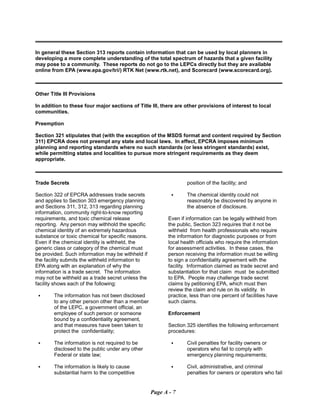 In general these Section 313 reports contain information that can be used by local planners in
developing a more complete understanding of the total spectrum of hazards that a given facility
may pose to a community. These reports do not go to the LEPCs directly but they are available
online from EPA (www.epa.gov/tri/) RTK Net (www.rtk.net), and Scorecard (www.scorecard.org).
Other Title Ill Provisions
In addition to these four major sections of Title Ill, there are other provisions of interest to local
communities.
Preemption
Section 321 stipulates that (with the exception of the MSDS format and content required by Section
311) EPCRA does not preempt any state and local laws. In effect, EPCRA imposes minimum
planning and reporting standards where no such standards (or less stringent standards) exist,
while permitting states and localities to pursue more stringent requirements as they deem
appropriate.
Trade Secrets
Section 322 of EPCRA addresses trade secrets
and applies to Section 303 emergency planning
and Sections 311, 312, 313 regarding planning
information, community right-to-know reporting
requirements, and toxic chemical release
reporting. Any person may withhold the specific
chemical identity of an extremely hazardous
substance or toxic chemical for specific reasons.
Even if the chemical identity is withheld, the
generic class or category of the chemical must
be provided. Such information may be withheld if
the facility submits the withheld information to
EPA along with an explanation of why the
information is a trade secret. The information
may not be withheld as a trade secret unless the
facility shows each of the following:
C	 The information has not been disclosed
to any other person other than a member
of the LEPC, a government official, an
employee of such person or someone
bound by a confidentiality agreement,
and that measures have been taken to
protect the confidentiality;
C	 The information is not required to be
disclosed to the public under any other
Federal or state law;
C	 The information is likely to cause

substantial harm to the competitive

position of the facility; and
C	 The chemical identity could not
reasonably be discovered by anyone in
the absence of disclosure.
Even if information can be legally withheld from
the public, Section 323 requires that it not be
withheld from health professionals who require
the information for diagnostic purposes or from
local health officials who require the information
for assessment activities. In these cases, the
person receiving the information must be willing
to sign a confidentiality agreement with the
facility. Information claimed as trade secret and
substantiation for that claim must be submitted
to EPA. People may challenge trade secret
claims by petitioning EPA, which must then
review the claim and rule on its validity. In
practice, less than one percent of facilities have
such claims.
Enforcement
Section 325 identifies the following enforcement
procedures:
C	 Civil penalties for facility owners or

operators who fail to comply with

emergency planning requirements;

C	 Civil, administrative, and criminal
penalties for owners or operators who fail
Page A - 7
 