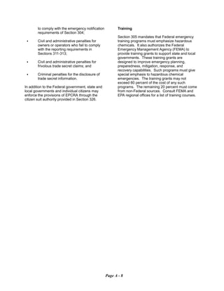 to comply with the emergency notification
requirements of Section 304;
C	 Civil and administrative penalties for
owners or operators who fail to comply
with the reporting requirements in
Sections 311-313;
C	 Civil and administrative penalties for

frivolous trade secret claims; and

C	 Criminal penalties for the disclosure of

trade secret information.

In addition to the Federal government, state and
local governments and individual citizens may
enforce the provisions of EPCRA through the
citizen suit authority provided in Section 326.
Training
Section 305 mandates that Federal emergency
training programs must emphasize hazardous
chemicals. It also authorizes the Federal
Emergency Management Agency (FEMA) to
provide training grants to support state and local
governments. These training grants are
designed to improve emergency planning,
preparedness, mitigation, response, and
recovery capabilities. Such programs must give
special emphasis to hazardous chemical
emergencies. The training grants may not
exceed 80 percent of the cost of any such
programs. The remaining 20 percent must come
from non-Federal sources. Consult FEMA and
EPA regional offices for a list of training courses.
Page A - 8
 