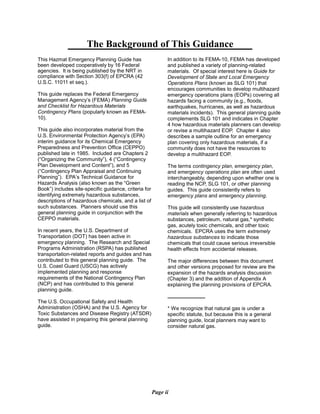 The Background of This Guidance

This Hazmat Emergency Planning Guide has
been developed cooperatively by 16 Federal
agencies. It is being published by the NRT in
compliance with Section 303(f) of EPCRA (42
U.S.C. 11011 et seq.).
This guide replaces the Federal Emergency
Management Agency’s (FEMA) Planning Guide
and Checklist for Hazardous Materials
Contingency Plans (popularly known as FEMA­
10).
This guide also incorporates material from the
U.S. Environmental Protection Agency’s (EPA)
interim guidance for its Chemical Emergency
Preparedness and Prevention Office (CEPPO)
published late in 1985. Included are Chapters 2
(“Organizing the Community”), 4 (“Contingency
Plan Development and Content”), and 5
(“Contingency Plan Appraisal and Continuing
Planning”). EPA’s Technical Guidance for
Hazards Analysis (also known as the “Green
Book”) includes site-specific guidance, criteria for
identifying extremely hazardous substances,
descriptions of hazardous chemicals, and a list of
such substances. Planners should use this
general planning guide in conjunction with the
CEPPO materials.
In recent years, the U.S. Department of
Transportation (DOT) has been active in
emergency planning. The Research and Special
Programs Administration (RSPA) has published
transportation-related reports and guides and has
contributed to this general planning guide. The
U.S. Coast Guard (USCG) has actively
implemented planning and response
requirements of the National Contingency Plan
(NCP) and has contributed to this general
planning guide.
The U.S. Occupational Safety and Health
Administration (OSHA) and the U.S. Agency for
Toxic Substances and Disease Registry (ATSDR)
have assisted in preparing this general planning
guide.
In addition to its FEMA-10, FEMA has developed
and published a variety of planning-related
materials. Of special interest here is Guide for
Development of State and Local Emergency
Operations Plans (known as SLG 101) that
encourages communities to develop multihazard
emergency operations plans (EOPs) covering all
hazards facing a community (e.g., floods,
earthquakes, hurricanes, as well as hazardous
materials incidents). This general planning guide
complements SLG 101 and indicates in Chapter
4 how hazardous materials planners can develop
or revise a multihazard EOP. Chapter 4 also
describes a sample outline for an emergency
plan covering only hazardous materials, if a
community does not have the resources to
develop a multihazard EOP.
The terms contingency plan, emergency plan,
and emergency operations plan are often used
interchangeably, depending upon whether one is
reading the NCP, SLG 101, or other planning
guides. This guide consistently refers to
emergency plans and emergency planning.
This guide will consistently use hazardous
materials when generally referring to hazardous
substances, petroleum, natural gas,* synthetic
gas, acutely toxic chemicals, and other toxic
chemicals. EPCRA uses the term extremely
hazardous substances to indicate those
chemicals that could cause serious irreversible
health effects from accidental releases.
The major differences between this document
and other versions proposed for review are the
expansion of the hazards analysis discussion
(Chapter 3) and the addition of Appendix A
explaining the planning provisions of EPCRA.
* We recognize that natural gas is under a
specific statute, but because this is a general
planning guide, local planners may want to
consider natural gas.
Page ii
 