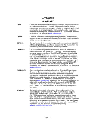 APPENDIX C
GLOSSARY
CAER	 Community Awareness and Emergency Response program developed
by the American Chemistry Council. Guidance for chemical plant
managers to assist them in taking the initiative in cooperating with local
communities to develop integrated (community/industry) hazardous
materials response plans. More information on CAER can be obtained
by visiting ACC’s website at www.cmahq.com.
CEPPO	 Chemical Emergency Preparedness and Prevention Office develops
program to address accidental releases of chemicals through outreach,
right-to-know, and regulations.
CERCLA	 Comprehensive Environmental Response, Compensation, and Liability
Act regarding hazardous substance releases into the environment and
the clean up of inactive hazardous waste disposal sites.
CHEMNET	 Can be updated using website information. A mutual aid network of
chemical shippers and contractors. CHEMNET is activated when a
company, who is a member of the CHEMNET program, is notified by
the CHEMTREC Center that an incident involving one of its products
has occurred and that expert assistance may be needed at the scene.
If the affected company is unable to respond to the scene in a timely
manner because of distance or other circumstances, the CHEMTREC
Emergency Center can link the shipper with the nearest CHEMNET
response team that is capable and available to respond. More
information on CHEMNET can be obtained by visiting ACC’s website at
www.cmahq.com.
CHEMTREC	 Can be updated using website information. Chemical Transportation
Emergency Center operated by the American Chemistry Council.
Provides information and assistance to emergency responders.
CHEMTREC contacts the shipper or producer of the material for more
detailed information, including on-scene assistance when feasible.
More information on CHEMTREC can be obtained by visiting ACC’s
website at www.cmahq.com. Brochures and registration forms may be
obtained by emailing chemtrec@cmahq.com, writing CHEMTREC,
1300 Wilson Boulevard, Arlington, VA 22209, or calling: 1-800-262­
8200. CHEMTREC can be reached 24 hours a day by calling 1-800­
424-9300.
CHLOREP	 Can update with website information. Chlorine Emergency Plan
operated by the Chlorine Institute. A 24-hour mutual aid program.
Response is activated by a CHEMTREC call to the designated
CHLOREP contact, who notifies the appropriate team leader, based
upon CHLOREP’s geographical sector assignments for teams. The
team leader in turn calls the emergency caller at the incident scene and
determines what advice and assistance are needed. The team leader
then decides whether or not to dispatch his team to the scene. More
information on CHLOREP can be obtained by visiting
www.cl2.com/chlorep/index.html.
Page C-1
 