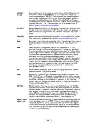 CHRIS/
HACS
CPG 1-3
SLG 101
EAS
EMI
ERT
EOP
EPCRA
FAULT-TREE
ANALYSIS
Chemical Hazards Response Information System/Hazard Assessment
Computer System developed by the U.S. Coast Guard. HACS is a
computerized model of the four CHRIS manuals that contain chemical-
specific data. FOSCs use HACS to find answers to specific questions
during a chemical spill/response. State and local officials and industry
representatives may ask an OSC to request a HACS run for contingency
planning purposes. The CHRIS manuals can be accessed online by
visiting www.chrismanual.com/Default.htm.
Federal Assistance Handbook: Emergency Management, Direction and
Control Programs, prepared by FEMA. Provides states with guidance on
administrative and programmatic requirements associated with FEMA
funds.
Guide for All-Hazard Emergency Operations Planning (see EOP below).
This document is available online at www.fema.gov/pte/gaheop.htm.
Emergency Alert System to be used to inform the public about the nature
of a hazardous materials incident and what safety steps they should
take.
The Emergency Management Institute is a component of FEMA’s
National Emergency Training Center located in Emmitsburg, Maryland.
It conducts resident and nonresident training activities for Federal, state,
and local government officials, managers in the private economic sector,
and members of professional and volunteer organizations on subjects
that range from civil nuclear preparedness systems to domestic
emergencies caused by natural and technological hazards. Nonresident
training activities are also conducted by State Emergency Management
Training Offices under cooperative agreements that offer financial and
technical assistance to establish annual training programs that fulfill
emergency management training requirements in communities
throughout the nation.
Environmental Response Team, a group of highly specialized experts
available through EPA 24 hours a day.
Emergency Operations Plan developed in accord with the guidance in
SLG 101. EOPs are multihazard, functional plans that treat emergency
management activities generically. EOPs provide for as much generally
applicable capability as possible without reference to any particular
hazard: then they address the unique aspects of individual disasters in
hazard-specific appendixes.
The Emergency Planning and Community Right-to-Know Act of 1986.
Specifies requirements for organizing the planning process at the state
and local levels for specified extremely hazardous substances; minimum
plan content; requirements for fixed-facility owners and operators to
inform officials about extremely hazardous substances present at the
facilities; and mechanisms for making information about extremely
hazardous substances available to citizens. (See Appendix A.)
A means of analyzing hazards. Hazardous events are first identified by
other techniques such as HAZOP. Then all combinations of individual
failures that can lead to that hazardous event are shown in the logical
format of the fault tree. By estimating the individual failure probabilities,
and then using the appropriate arithmetical expressions, the top-event
frequency can be calculated.
Page C-2
 