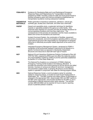 FEMA-REP-5	 Guidance for Developing State and Local Radiological Emergency
Response Plans and Preparedness for Transportation Accidents,
prepared by FEMA. Provides a basis for state and local governments to
develop emergency plans and improve emergency preparedness for
transportation accidents involving radioactive materials.
HAZARDOUS Refers generally to hazardous substances, petroleum, natural gas,
MATERIALS synthetic gas, acutely toxic chemicals, and other toxic chemicals.
HAZOP	 Hazard and operability study, a systematic technique for identifying
hazards or operability problems throughout an entire facility. One
examines each segment of a process and lists all possible deviations for
normal operating conditions and how they might occur. The
consequences on the process are assessed, and the means available to
detect and correct the deviations are examined.
ICS	 Incident Command System, the combination of facilities, equipment,
personnel, procedures, and communications operating within a common
organizational structure with responsibility for management of assigned
resources to effectively accomplish stated objectives at the scene of an
incident.
IEMS	 Integrated Emergency Management System, developed by FEMA in
recognition of the economies realized in planning for all hazards on a
generic functional basis as opposed to developing independent
structures and resources to deal with each type of hazard.
NCP	 National Oil and Hazardous Substances Pollution Contingency Plan (40
CFR Part 300), prepared by EPA to put into effect the response powers
and responsibilities created by CERCLA and the authorities established
by Section 311 of the Clean Water Act.
NFA	 The National Fire Academy is a component of FEMA’s National
Emergency Training Center located in Emmitsburg, Maryland. It
provides fire prevention and control training for the fire service and allied
services. Courses on campus are offered in technical, management,
and prevention subject areas. A growing off-campus course delivery
system is operated in conjunction with state fire training program offices.
NRC	 National Response Center, a communications center for activities
related to response actions, is located at Coast Guard headquarters in
Washington, DC. The NRC receives and relays notices of discharges or
releases to the appropriate OSC, disseminates OSC and RRT reports to
the NRT when appropriate, and provides facilities for the NRT to use in
coordinating a national response action when required. The toll-free
number (800-424-8802 can be reached 24 hours a day for reporting
actual or potential pollution incidents.
Page C-3
 