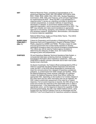 NRT
NSF
NUREG 0654/
FEMA-REP-1
(Rev. 1)
OHMTADS
OSC
National Response Team, consisting of representatives of 16
government agencies (DOD, DOI, DOT/RSPA, DOT/USCG, EPA,
DOC, FEMA, DOS, USDA, DOJ, HHS, DOL, Nuclear Regulatory
Commission, DOE, GSA, and Treasury), is the principal organization
for implementing the NCP. When the NRT is not activated for a
response action, it serves as a standing committee to develop and
maintain preparedness, to evaluate methods of responding to
discharges or releases, to recommend needed changes in the
response organization, and to recommend revisions to the NCP. The
NRT may consider and make recommendations to appropriate
agencies on the training, equipping, and protection of response teams:
and necessary research, development, demonstration, and evaluation
to improve response capabilities.
National Strike Force, made up of three Strike Teams. The USCG
counterpart to the EPA ERTs.
Criteria for Preparation and Evaluation of Radiological Emergency
Response Plans and Preparedness in Support of Nuclear Power
Plants, prepared by USNRC and FEMA. Provides a basis for state
and local government and nuclear facility operators to develop
radiological emergency plans and improve emergency preparedness.
The criteria also will be used by Federal agency reviewers in
determining the adequacy of state, local, and nuclear facility
emergency plans and preparedness.
Oil and Hazardous Materials Technical Assistance Data System, a
computerized data base containing chemical, biological, and
toxicological information about hazardous substances. OSCs use
OHMTADS to identify unknown chemicals and to learn how to best
handle known chemicals.
On-Scene Coordinator, the Federal official predesignated by EPA or
USCG to coordinate and direct Federal responses and removals
under the NCP; or the DOD official designated to coordinate and
direct the removal actions from releases of hazardous substances,
pollutants, or contaminants from DOD vessels and facilities. When
the National Response Center receives notification of a pollution
incident, the National Response Center Duty Officer notifies the
appropriate OSC, depending on the location of an incident. Based on
this initial report and any other information that can be obtained, the
OSC makes a preliminary assessment of the need for a Federal
response. If an on-scene response is required, the OSC will go to the
scene and monitor the response of the responsible party or state or
local government. If the responsible party is unknown or not taking
appropriate action, and the response is beyond the capability of state
and local governments, the OSC may initiate Federal actions, using
funding from the FWPCA Pollution Fund for oil discharges and the
CERCLA Trust Fund (Superfund) for hazardous substance releases.
Page C-4
 