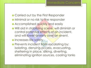 Immediate Concerns


 Carried   out by the First Responder
 Minimal or no risk to the responder
 Accomplished quickly and easily
 Will aid in stabilizing scene, will diminish or
  control potential effects of an incident,
  and will lower anxiety over an event.
 Increases life safety
 Prevents incident from escalating by:
  isolating, denying access, evacuating,
  sheltering in place, diking, diverting,
  eliminating ignition sources, cooling tanks
 