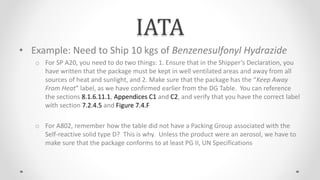 IATA
• Example: Need to Ship 10 kgs of Benzenesulfonyl Hydrazide
o For SP A20, you need to do two things: 1. Ensure that in the Shipper’s Declaration, you
have written that the package must be kept in well ventilated areas and away from all
sources of heat and sunlight, and 2. Make sure that the package has the “Keep Away
From Heat” label, as we have confirmed earlier from the DG Table. You can reference
the sections 8.1.6.11.1, Appendices C1 and C2, and verify that you have the correct label
with section 7.2.4.5 and Figure 7.4.F
o For A802, remember how the table did not have a Packing Group associated with the
Self-reactive solid type D? This is why. Unless the product were an aerosol, we have to
make sure that the package conforms to at least PG II, UN Specifications
 
