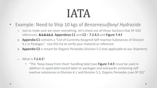 IATA
• Example: Need to Ship 10 kgs of Benzenesulfonyl Hydrazide
o Just to make sure we cover everything, let’s check out all those Sections that SP A20
references: 8.1.6.11.1, Appendices C1 and C2 + 7.2.4.5 and Figure 7.4.F
o Appendix C1 contains a “List of Currently Assigned Self-reactive Substances of Division
4.1 in Packages”. Use this list to verify your material or reference
o Appendix C2 is meant for Organic Peroxides Division 5.2 (not applicable to our shipment)
o What is 7.2.4.5?
• “The ‘Keep Away From Heat’ handling label (see Figure 7.4.F) must be used in
addition to applicable hazard label on packages and overpacks containing self-
reactive substances in Division 4.1 and Division 5.2, Organic Peroxides (see SP 20)”
 