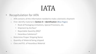 IATA
• Recapitulation for IATA
o IATA contains all the information needed to make a domestic shipment
o First: identify material in Section 4 – Identification (Blue Pages)
• Read all Packaging Limitations, Special Provisions, etc.
• Shipment by Air/Sea?
• Reportable Quantity (RQ)?
• Hazardous Substance?
o Determine Proper Shipping Name
o Quantity of Material being shipped
o Class and P.G. of Hazardous Material
 