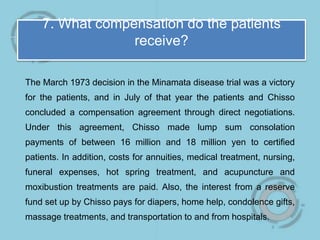 7. What compensation do the patients
receive?
The March 1973 decision in the Minamata disease trial was a victory
for the patients, and in July of that year the patients and Chisso
concluded a compensation agreement through direct negotiations.
Under this agreement, Chisso made lump sum consolation
payments of between 16 million and 18 million yen to certified
patients. In addition, costs for annuities, medical treatment, nursing,
funeral expenses, hot spring treatment, and acupuncture and
moxibustion treatments are paid. Also, the interest from a reserve
fund set up by Chisso pays for diapers, home help, condolence gifts,
massage treatments, and transportation to and from hospitals.
 